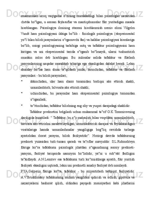 muammolari   uzoq   vaqtgacha   o zining   murakkabligi   bilan   psixologlar   nazaridan‟
chetda   bo lgan,   u   asosan   faylasuflar   va   mantiqshunoslar   fikr   yuritadigan   masala	
‟
hisoblangan.   Psixologiya   ilmining   otaxoni   hisoblanmish   nemis   olimi   Vilgelm
Vundt   ham   psixologiyani   ikkiga   bo lib   -   fiziologik   psixologiya   (eksperimental	
‟
yo l bilan bilish jarayonlarini o rganuvchi fan) va halklar psixologiyasi kismlariga	
‟ ‟
bo lib,   oxirgi   psixologiyaning   tarkibiga   nutq   va   tafakkur   psixologiyasini   ham
‟
kiritgan   va   uni   eksperimental   tarzda   o rganib   bo lmaydi,   ularni   tushuntirish	
‟ ‟
mumkin   xolos   deb   hisoblagan.   Bu   xulosalar   aslida   tafakkur   va   fikrlash
jarayonlarining   naqadar   murakkab   tabiatga   ega   ekanligidan   dalolat   beradi.   Lekin
shunday   bo lsa   ham   shuni   ta qildash   joizki,   birinchidan,   tafakkur   va   fikrlash	
‟ ‟
jarayonlari - bu bilish jarayonlari; 
* ikkinchidan,   ular   ham   shaxs   tomonidan   borliqni   aks   ettirish   shakli,
umumlashtirib, bilvosita aks ettirish shakli; 
* uchinchidan,   bu   jarayonlar   ham   eksperimental   psixologiya   tomonidan
o rganiladi; 	
‟
* to rtinchidan, tafakkur bilishning eng oliy va yuqori darajadagi shaklidir. 
‟
Tafakkur   predmetini   belgilash   uchun   mukammal   ta rif   O.K.Tixomirovning	
‟
darsligida kuzatiladi: “ Tafakkur- bu o z mahsuloti bilan voqelikni umumlashtirib,	
‟
bavosita aks ettirishni xarakterlaydigan, umumlashtirish darajasi va foydalanadigan
vositalariga   hamda   umumlashmalar   yangiligiga   bog liq   ravishda   turlarga	
‟
ajratishdan   iborat   jarayon,   bilish   faoliyatidir”.   Hozirgi   davrda   tafakkurning
predmeti   yuzasidan   turli-tuman   qarash   va   ta riflar   mavjuddir.   S.L.Rubinshteyn	
‟
fikriga   ko ra   tafakkurni   psixologik   jihatdan   o rganishning   asosiy   predmeti-	
‟ ‟
jarayon,   faoliyat   tariqasida   namoyon   bo lishdir,   ya ni   u   sub ekt   faolligini	
‟ ‟ ‟
ta kidlaydi.  A.N.Leontev   esa   tafakkurni   turli   ko rinishlarga   ajratib,   fikr   yuritish	
‟ ‟
faoliyati ekanligini uqtiradi, lekin uni predmetli amaliy faoliyat deb nomlaydi. 
P.YA.Galperin   fikriga   ko ra,   tafakkur   -   bu   oriyentirlash   tadqiqot   faoliyatidir.	
‟
A.V.Brushlinskiy   tafakkurning   muhim   yangilikni   qidirish   va   ochish,   gipoteza   va
nazariyalarni   bashorat   qilish,   oldindan   payqash   xususiyatlari   kabi   jihatlarini 