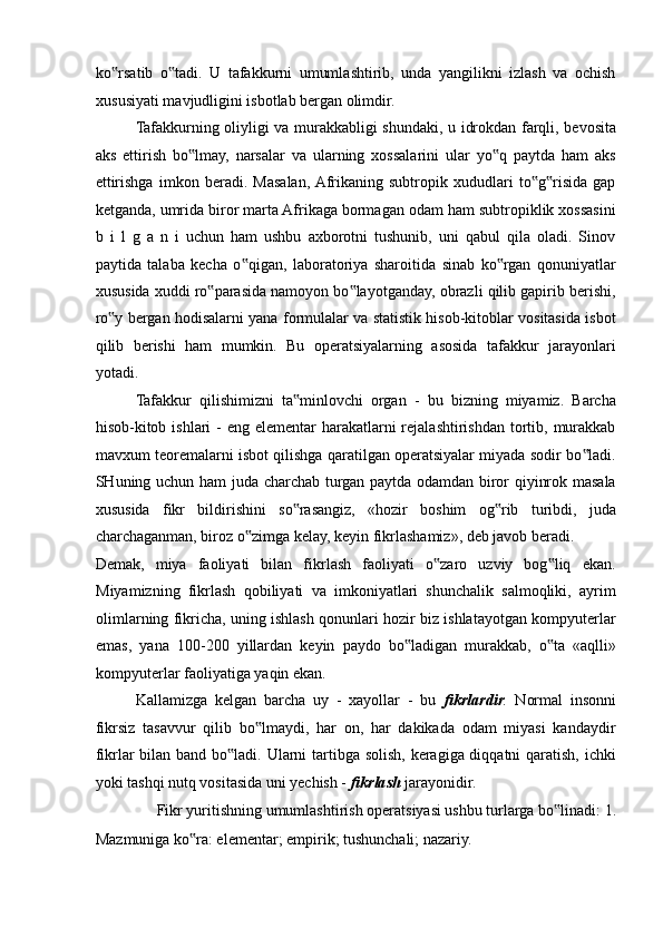 ko rsatib   o tadi.   U   tafakkurni   umumlashtirib,   unda   yangilikni   izlash   va   ochish‟ ‟
xususiyati mavjudligini isbotlab bergan olimdir. 
Tafakkurning oliyligi va murakkabligi shundaki, u idrokdan farqli, bevosita
aks   ettirish   bo lmay,   narsalar   va   ularning   xossalarini   ular   yo q   paytda   ham   aks	
‟ ‟
ettirishga   imkon   beradi.   Masalan,  Afrikaning   subtropik   xududlari   to g risida   gap	
‟ ‟
ketganda, umrida biror marta Afrikaga bormagan odam ham subtropiklik xossasini
b   i   l   g   a   n   i   uchun   ham   ushbu   axborotni   tushunib,   uni   qabul   qila   oladi.   Sinov
paytida   talaba   kecha   o qigan,   laboratoriya   sharoitida   sinab   ko rgan   qonuniyatlar	
‟ ‟
xususida xuddi ro parasida namoyon bo layotganday, obrazli qilib gapirib berishi,	
‟ ‟
ro y bergan hodisalarni yana formulalar va statistik hisob-kitoblar vositasida isbot	
‟
qilib   berishi   ham   mumkin.   Bu   operatsiyalarning   asosida   tafakkur   jarayonlari
yotadi. 
Tafakkur   qilishimizni   ta minlovchi   organ   -   bu   bizning   miyamiz.   Barcha	
‟
hisob-kitob ishlari  - eng elementar  harakatlarni  rejalashtirishdan tortib, murakkab
mavxum teoremalarni isbot qilishga qaratilgan operatsiyalar miyada sodir bo ladi.	
‟
SHuning uchun ham juda charchab turgan paytda odamdan biror qiyinrok masala
xususida   fikr   bildirishini   so rasangiz,   «hozir   boshim   og rib   turibdi,   juda	
‟ ‟
charchaganman, biroz o zimga kelay, keyin fikrlashamiz», deb javob beradi. 	
‟
Demak,   miya   faoliyati   bilan   fikrlash   faoliyati   o zaro   uzviy   bog liq   ekan.	
‟ ‟
Miyamizning   fikrlash   qobiliyati   va   imkoniyatlari   shunchalik   salmoqliki,   ayrim
olimlarning fikricha, uning ishlash qonunlari hozir biz ishlatayotgan kompyuterlar
emas,   yana   100-200   yillardan   keyin   paydo   bo ladigan   murakkab,   o ta   «aqlli»	
‟ ‟
kompyuterlar faoliyatiga yaqin ekan. 
Kallamizga   kelgan   barcha   uy   -   xayollar   -   bu   fikrlardir .   Normal   insonni
fikrsiz   tasavvur   qilib   bo lmaydi,   har   on,   har   dakikada   odam   miyasi   kandaydir	
‟
fikrlar bilan band bo ladi. Ularni tartibga solish, keragiga diqqatni qaratish, ichki	
‟
yoki tashqi nutq vositasida uni yechish -  fikrlash  jarayonidir. 
Fikr yuritishning umumlashtirish operatsiyasi ushbu turlarga bo linadi: 1. 	
‟
Mazmuniga ko ra: elementar; empirik; tushunchali; nazariy. 	
‟ 