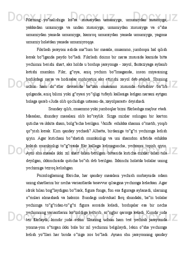 Fikrning   yo nalishiga   ko ra:   xususiydan   umumiyga;   umumiydan   xususiyga;‟ ‟
yakkadan   umumiyga   va   undan   xususiyga;   umumiydan   xususiyga   va   o sha	
‟
umumiydan   yanada   umumiyga;   kamroq   umumiydan   yanada   umumiyga;   yagona
umumiy holatdan yanada umumiyroqqa. 
Fikrlash   jarayoni   aslida   ma lum   bir   masala,   muammo,   jumboqni   hal   qilish	
‟
kerak   bo lganda   paydo   bo ladi.   Fikrlash   doimo   bir   narsa   xususida   kamida   bitta	
‟ ‟
yechimni berishi shart, aks holda u boshqa jarayonga - xayol, fantaziyaga aylanib
ketishi   mumkin.   Fikr,   g oya,   aniq   yechim   bo lmaganda,   inson   miyasining	
‟ ‟
borlikdagi   narsa   va   hodisalar   mohiyatini   aks   ettirishi   xayol   deb   ataladi.   Shuning
uchun   ham   do stlar   davrasida   ba zan   muammo   xususida   tortishuv   bo lib	
‟ ‟ ‟
qolganda, aniq bilimi yoki g oyasi yo qligi tufayli kallasiga kelgan narsani aytgan	
‟ ‟
bolaga qarab «Juda olib qochishga ustasan-da, xayolparast» deyishadi. 
Srunday qilib, muammo yoki jumboqlar bizni fikrlashga majbur etadi. 
Masalan,   shunday   masalani   olib   ko raylik.   Sizga   mixlar   solingan   bir   karton	
‟
quticha va ikkita sham, bolg acha berilgan. Vazifa: eshikka shamni o rnatib, yoqib	
‟ ‟
qo yish   kerak.   Kim   qanday   yechadi?  Albatta,   birdaniga   to g ri   yechimga   kelish	
‟ ‟ ‟
qiyin.   Agar   kutichani   bo shatish   mumkinligi   va   uni   shamdon   sifatida   eshikka	
‟
kokish   mumkinligi   to g risida   fikr   kallaga   kelmaguncha,   yechimni   topish   qiyin.	
‟ ‟
Ayni   shu   masala   ikki   xil   shart   bilan   berilgan:   bittasida   kuticha   mixlar   bilan   tula
deyilgan, ikkinchisida  quticha  bo sh  deb  berilgan. Ikkinchi  holatda  bolalar  uning	
‟
yechimiga tezroq kelishgan. 
Psixologlarning   fikricha,   har   qanday   masalani   yechish   mobaynida   odam
uning shartlarini bir necha variantlarda tasavvur qilsagina yechimga kelarkan. Agar
idrok bilan bog laydigan bo lsak, figura fonga, fon esa figuraga aylanadi, ularning	
‟ ‟
o rinlari   almashadi   va   hakozo.   Bundagi   individual   farq   shundaki,   ba zi   bolalar	
‟ ‟
yechimga   to g ridan-to g ri   figura   asosida   keladi,   boshqalar   esa   bir   necha	
‟ ‟ ‟ ‟
yechimning variantlarini ko zoldiga keltirib, so ngbir qarorga keladi. Kimdir juda	
‟ ‟
tez   fikrlaydi,   kimdir   juda   sekin.   Shuning   uchun   ham   test   yechish   jarayonida
yonma-yon   o tirgan   ikki   bola   bir   xil   yechimni   belgilaydi,   lekin   o sha   yechimga	
‟ ‟
kelish   yo llari   har   birida   o ziga   xos   bo ladi.   Aynan   shu   jarayonning   qanday	
‟ ‟ ‟ 