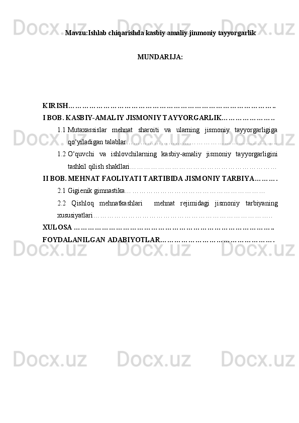 Mavzu:Ishlab chiqarishda kasbiy amaliy jinmoniy tayyorgarlik
MUNDARIJA:
KIRISH……………………………………………………………………………..
I BOB. KASBIY-AMALIY JISMONIY TAYYORGARLIK…………………..
1.1 Mutaxassislar   mehnat   sharoiti   va   ularning   jismoniy   tayyorgarligiga
qo‘yiladigan talablar………………………………………………………..
1.2 O‘quvchi   va   ishlovchilarning   kasbiy-amaliy   jismoniy   tayyorgarligini
tashkil qilish shakllari………………………………………………………
II BOB.  MEHNAT  FAOLIYATI TARTIBIDA JISMONIY TARBIYA ……….
2.1 Gigienik gimnastika… …………………………………………………
2.2   Qishloq   mehnatkashlari     mehnat   rejimidagi   jismoniy   tarbiyaning
xususiyatlari …………………………………………………………………..
XULOSA …………………………………………………………………………..
FOYDALANILGAN ADABIYOTLAR …………………………………………. 