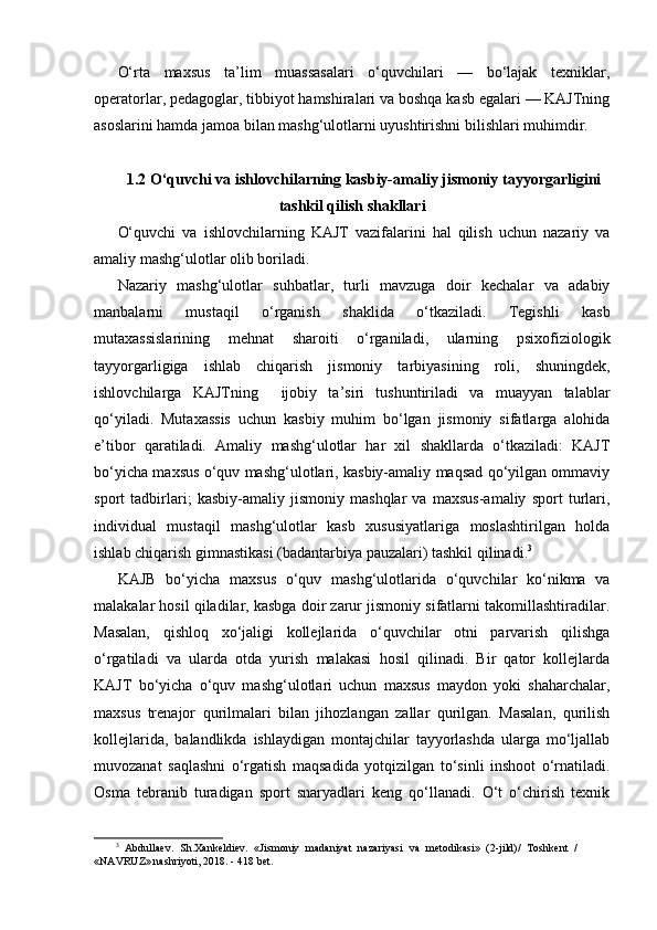 O‘rta   maxsus   ta’lim   muassasalari   o‘quvchilari   —   bo‘lajak   texniklar,
operatorlar, pedagoglar, tibbiyot hamshiralari va boshqa kasb egalari — KAJTning
asoslarini hamda jamoa bilan mashg‘ulotlarni uyushtirishni bilishlari muhimdir.
1.2 O‘quvchi va ishlovchilarning kasbiy-amaliy jismoniy tayyorgarligini
tashkil qilish shakllari
O‘quvchi   va   ishlovchilarning   KAJT   vazifalarini   hal   qilish   uchun   nazariy   va
amaliy mashg‘ulotlar olib boriladi.
Nazariy   mashg‘ulotlar   suhbatlar,   turli   mavzuga   doir   kechalar   va   adabiy
manbalarni   mustaqil   o‘rganish   shaklida   o‘tkaziladi.   Tegishli   kasb
mutaxassislarining   mehnat   sharoiti   o‘rganiladi,   ularning   psixofiziologik
tayyorgarligiga   ishlab   chiqarish   jismoniy   tarbiyasining   roli,   shuningdek,
ishlovchilarga   KAJTning     ijobiy   ta’siri   tushuntiriladi   va   muayyan   talablar
qo‘yiladi.   Mutaxassis   uchun   kasbiy   muhim   bo‘lgan   jismoniy   sifatlarga   alohida
e’tibor   qaratiladi.   Amaliy   mashg‘ulotlar   har   xil   shakllarda   o‘tkaziladi:   KAJT
bo‘yicha maxsus o‘quv mashg‘ulotlari, kasbiy-amaliy maqsad qo‘yilgan ommaviy
sport   tadbirlari;   kasbiy-amaliy   jismoniy   mashqlar   va   maxsus-amaliy   sport   turlari,
individual   mustaqil   mashg‘ulotlar   kasb   xususiyatlariga   moslashtirilgan   holda
ishlab chiqarish gimnastikasi (badantarbiya pauzalari) tashkil qilinadi. 3
KAJB   bo‘yicha   maxsus   o‘quv   mashg‘ulotlarida   o‘quvchilar   ko‘nikma   va
malakalar hosil qiladilar, kasbga doir zarur jismoniy sifatlarni takomillashtiradilar.
Masalan,   qishloq   xo‘jaligi   kollejlarida   o‘quvchilar   otni   parvarish   qilishga
o‘rgatiladi   va   ularda   otda   yurish   malakasi   hosil   qilinadi.   Bir   qator   kollejlarda
KAJT   bo‘yicha   o‘quv   mashg‘ulotlari   uchun   maxsus   maydon   yoki   shaharchalar,
maxsus   trenajor   qurilmalari   bilan   jihozlangan   zallar   qurilgan.   Masalan,   qurilish
kollejlarida,   balandlikda   ishlaydigan   montajchilar   tayyorlashda   ularga   mo‘ljallab
muvozanat   saqlashni   o‘rgatish   maqsadida   yotqizilgan   to‘sinli   inshoot   o‘rnatiladi.
Osma   tebranib   turadigan   sport   snaryadlari   keng   qo‘llanadi.   O‘t   o‘chirish   texnik
3
  Abdullaev.   Sh.Xankeldiev.   «Jismoniy   madaniyat   nazariyasi   va   metodikasi»   (2-jild)/   Toshkent   /
«NAVRUZ» nashriyoti, 2018. - 418 bet. 