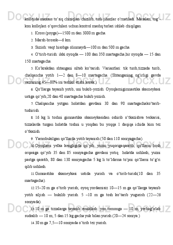 kollejida maxsus to‘siq chiziqlari chizilib, turli jihozlar o‘rnatiladi. Masalan, tog‘-
kon kollejlari o‘quvchilari uchun kontrol mashq turlari ishlab chiqilgan.
1. Kross (poyga)—1500 m dan 3000 m gacha.
2. Marsh-brosok—6 km.
3. Suzish: vaqt hisobga olinmaydi—100 m dan 500 m gacha.
4. O‘tirib-turish: ikki oyoqda — 100 dan 350 martagacha,bir oyoqda — 15 dan
150 martagacha.
5. Ko‘krakdan   shtangani   siltab   ko‘tarish.   Variantlari:   tik   turib,tizzada   turib,
chalqancha   yotib   1—2   dan   8—10   martagacha.   (Shtanganing   og‘irligi   gavda
vaznining 45—80% ini tashkil etishi kerak.)
6. Qo‘llarga tayanib yotib, uni bukib-yozish. Oyoqlarnigimnastika skameykasi
ustiga qo‘yib,20 dan 40 martagacha bukib yozish.
7. Chalqancha   yotgan   holatdan   gavdani   30   dan   90   martagachako‘tarib-
tushirish.
8. 16   kg   li   toshni   gimnastika   skameykasidan   oshirib   o‘tkazishva   teskarisi,
tizzalarda   turgan   holatda   toshni   u   yoqdan   bu   yoqqa   1   daqiqa   ichida   kim   tez
o‘tkazish.
9. Yarimbukilgan qo‘llarda yotib tayanish (50 dan 110 soniyagacha).
10. Oyoqlarni   yelka   kengligida   qo‘yib,   yuzni   yuqorigaqaratib,   qo‘llarni   bosh
orqasiga   qo‘yib   35   dan   85   soniyagacha   gavdani   yotiq     holatda   ushlash;   yuzni
pastga   qaratib,   80   dan   130   soniyagacha   5   kg   li   to‘ldirma   to‘pni   qo‘llarni   to‘g‘ri
qilib ushlash.
11. Gimnastika   skameykasi   ustida   yurish   va   o‘tirib-turish(10   dan   35
martagacha).
12. 15–20 m ga o‘tirib yurish; oyoq yordamisiz 10—15 m ga qo‘llarga tayanib
yotib   siljish   —   bukilib   yurish.   5   –10   m   ga   tosh   ko‘tarib   yugurish   (22—26
soniyada).
13. 10   m   ga   tizzalarga   tayanib   emaklash:   yon   tomonga   —   10   m;   yerbag‘irlab
sudralib — 10 m; 5 dan 15 kg gacha yuk bilan yurish (20—24 soniya.)
14. 30 m ga 7,5—10 soniyada o‘tirib tez yurish. 