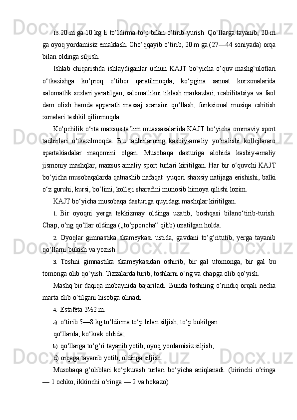 15. 20 m ga 10 kg li to‘ldirma to‘p bilan o‘tirib yurish. Qo‘llarga tayanib, 20 m
ga oyoq yordamisiz emaklash. Cho‘qqayib o‘tirib, 20 m ga (27—44 soniyada) orqa
bilan oldinga siljish.
Ishlab   chiqarishda   ishlaydiganlar   uchun   KAJT   bo‘yicha   o‘quv   mashg‘ulotlari
o‘tkazishga   ko‘proq   e’tibor   qaratilmoqda,   ko‘pgina   sanoat   korxonalarida
salomatlik sexlari yaratilgan, salomatlikni tiklash markazlari, reabilitatsiya va faol
dam   olish   hamda   apparatli   massaj   seansini   qo‘llash,   funksional   musiqa   eshitish
xonalari tashkil qilinmoqda.
Ko‘pchilik o‘rta maxsus ta’lim muassasalarida KAJT bo‘yicha ommaviy sport
tadbirlari   o‘tkazilmoqda.   Bu   tadbirlarning   kasbiy-amaliy   yo‘nalishi   kollejlararo
spartakiadalar   maqomini   olgan.   Musobaqa   dasturiga   alohida   kasbiy-amaliy
jismoniy mashqlar, maxsus amaliy sport turlari kiritilgan. Har bir o‘quvchi KAJT
bo‘yicha musobaqalarda qatnashib nafaqat  yuqori shaxsiy natijaga erishishi, balki
o‘z guruhi, kursi, bo‘limi, kolleji sharafini munosib himoya qilishi lozim.
KAJT bo‘yicha musobaqa dasturiga quyidagi mashqlar kiritilgan.
1. Bir   oyoqni   yerga   tekkizmay   oldinga   uzatib,   boshqasi   bilano‘tirib-turish.
Chap, o‘ng qo‘llar oldinga („to‘pponcha“ qilib) uzatilgan holda.
2. Oyoqlar   gimnastika   skameykasi   ustida,   gavdani   to‘g‘ritutib,   yerga   tayanib
qo‘llarni bukish va yozish.
3. Toshni   gimnastika   skameykasidan   oshirib,   bir   gal   utomonga,   bir   gal   bu
tomonga olib qo‘yish. Tizzalarda turib, toshlarni o‘ng va chapga olib qo‘yish.
Mashq bir daqiqa mobaynida bajariladi. Bunda toshning o‘rindiq orqali necha
marta olib o‘tilgani hisobga olinadi.
4. Estafeta 3½2 m.
a) o‘tirib 5—8 kg to‘ldirma to‘p bilan siljish, to‘p bukilgan
qo‘llarda, ko‘krak oldida;
b) qo‘llarga to‘g‘ri tayanib yotib, oyoq yordamisiz siljish;
d) orqaga tayanib yotib, oldinga siljish.
Musobaqa   g‘oliblari   ko‘pkurash   turlari   bo‘yicha   aniqlanadi.   (birinchi   o‘ringa
— 1 ochko, ikkinchi o‘ringa — 2 va hokazo). 