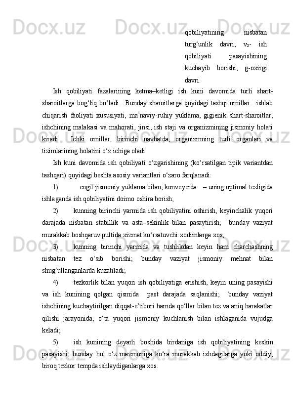 qobiliyatining   nisbatan
turg‘unlik   davri;   v
2 -   ish
qobiliyati     pasayishining
kuchayib   borishi;   g-oxirgi
davri.
Ish   qobiliyati   fazalarining   ketma–ketligi   ish   kuni   davomida   turli   shart-
sharoitlarga bog‘liq bo‘ladi.   Bunday sharoitlarga quyidagi  tashqi  omillar:    ishlab
chiqarish   faoliyati   xususiyati,   ma’naviy-ruhiy   yuklama,   gigienik   shart-sharoitlar,
ishchining  malakasi   va  mahorati,  jinsi,  ish  staji   va  organizmining  jismoniy   holati
kiradi.     Ichki   omillar,   birinchi   navbatda,   organizmning   turli   organlari   va
tizimlarining holatini o‘z ichiga oladi.
Ish   kuni   davomida   ish   qobiliyati   o‘zgarishining   (ko‘rsatilgan   tipik   variantdan
tashqari) quyidagi beshta asosiy variantlari o‘zaro farqlanadi:
1) engil jismoniy yuklama bilan, konveyerda   – uning optimal tezligida
ishlaganda ish qobiliyatini doimo oshira borish; 
2) kunning   birinchi   yarmida   ish   qobiliyatini   oshirish,   keyinchalik   yuqori
darajada   nisbatan   stabillik   va   asta–sekinlik   bilan   pasaytirish;     bunday   vaziyat
murakkab boshqaruv pultida xizmat ko‘rsatuvchi xodimlarga xos;
3) kunning   birinchi   yarmida   va   tushlikdan   keyin   ham   charchashning
nisbatan   tez   o‘sib   borishi;   bunday   vaziyat   jismoniy   mehnat   bilan
shug‘ullanganlarda kuzatiladi;
4) tezkorlik   bilan   yuqori   ish   qobiliyatiga   erishish,   keyin   uning   pasayishi
va   ish   kunining   qolgan   qismida     past   darajada   saqlanishi;     bunday   vaziyat
ishchining kuchaytirilgan diqqat-e’tibori hamda qo‘llar bilan tez va aniq harakatlar
qilishi   jarayonida,   o‘ta   yuqori   jismoniy   kuchlanish   bilan   ishlaganida   vujudga
keladi;
5) ish   kunining   deyarli   boshida   birdaniga   ish   qobiliyatining   keskin
pasayishi;   bunday   hol   o‘z   mazmuniga   ko‘ra   murakkab   ishdagilarga   yoki   oddiy,
biroq tezkor tempda ishlaydiganlarga xos. 