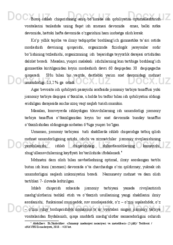 Biroq   ishlab   chiqarishning   aniq   bo‘limida   ish   qobiliyatini   optimallashtirish
vositalarini   tanlashda   uning   faqat   ish   smenasi   davomida     emas,   balki   sutka
davomida, hattoki hafta davomida o‘zgarishini ham inobatga olish kerak. 
Ko‘p   yillik   tajriba   va   ilmiy   tadqiqotlar   boshlang‘ich   gimnastika   ta’siri   ostida
moslashish   davrining   qisqarishi,   organizmda   fiziologik   jarayonlar   sodir
bo‘lishining tezlashishi, organizmning  ish  bajarishga tayyorlik darajasi ortishidan
dalolat beradi.  Masalan, yuqori malakali  ishchilarning kun tartibiga boshlang‘ich
gimnastika   kiritilganidan   keyin   moslashish   davri   60   daqiqadan   30     daqiqagacha
qisqaradi.     SHu   bilan   bir   vaqtda,   dastlabki   yarim   soat   davomidagi   mehnat
unumdorligi  13,2 % ga  ortadi.
Agar bevosita ish qobiliyati pasayishi arafasida jismoniy tarbiya tanaffusi yoki
jismoniy tarbiya daqiqasi o‘tkazilsa, u holda bu tadbir bilan ish qobiliyatini oldingi
erishilgan darajasida ancha uzoq vaqt saqlab turish mumkin.
Masalan,   konveyerda   ishlaydigan   tikuvchilarning   ish   unumdorligi   jismoniy
tarbiya   tanaffusi   o‘tkazilganidan   keyin   bir   soat   davomida   bunday   tanaffus
o‘tkazilishidan oldingisiga nisbatan 6 %ga yuqori bo‘lgan.
Umuman,   jismoniy   tarbiyani     turli   shakllarda   ishlab   chiqarishga   tatbiq   qilish
mehnat unumdorligining ortishi, ishchi  va xizmatchilar   jismoniy rivojlanishining
yaxshilanishi,   ishlab   chiqarishdagi   shikastlanishlarning   kamayishi,
shug‘ullanuvchilarning kayfiyati ko‘tarilishida ifodalanadi. 4
Mehnatni   dam   olish   bilan   navbatlashning   optimal,   ilmiy   asoslangan   tartibi
butun ish  kuni   (smenasi)  davomida  o‘ta charchashga   o‘rin qoldirmay, yuksak  ish
unumdorligini   saqlash   imkoniyatini   beradi.     Namunaviy   mehnat   va   dam   olish
tartiblari 7- ilovada keltirilgan.
Ishlab   chiqarish   sohasida   jismoniy   tarbiyani   yanada   rivojlantirish
mashg‘ulotlarini   tashkil   etish   va   o‘tkazish   usullarining   yangi   shakllarini   ilmiy
asoslanishi;  funksional musiqadek, suv muolajasidek, o‘z – o‘zini uqalashdek, o‘z
–   o‘zini   ruhiy   boshqarishdek   nomaxsus   ta’sir   vositalari   singari   jismoniy   tarbiya
vositalaridan   foydalanish;   qisqa   muddatli   mashg‘ulotlar   samaradorligini   oshirish
4
  Abdullaev.   Sh.Xankeldiev.   «Jismoniy   madaniyat   nazariyasi   va   metodikasi»   (2-jild)/   Toshkent   /
«NAVRUZ» nashriyoti, 2018. - 418 bet.