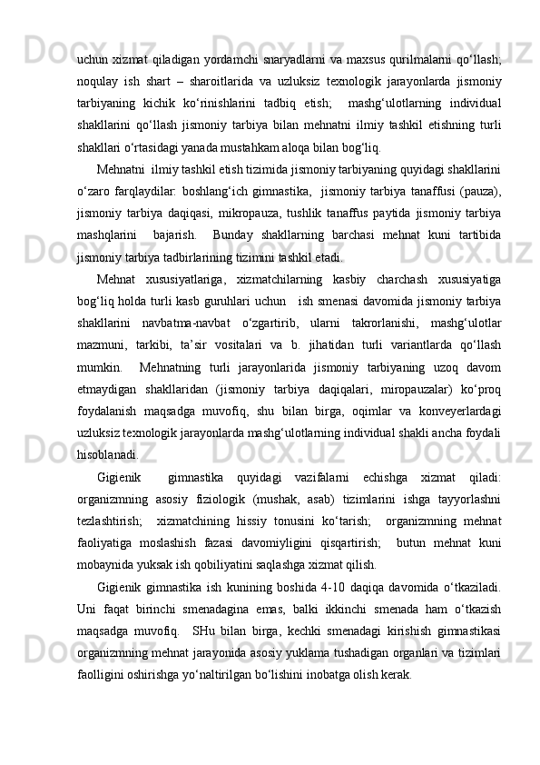 uchun   xizmat   qiladigan   yordamchi   snaryadlarni   va   maxsus   qurilmalarni   qo‘llash;
noqulay   ish   shart   –   sharoitlarida   va   uzluksiz   texnologik   jarayonlarda   jismoniy
tarbiyaning   kichik   ko‘rinishlarini   tadbiq   etish;     mashg‘ulotlarning   individual
shakllarini   qo‘llash   jismoniy   tarbiya   bilan   mehnatni   ilmiy   tashkil   etishning   turli
shakllari o‘rtasidagi yanada mustahkam aloqa bilan bog‘liq.
Mehnatni  ilmiy tashkil etish tizimida jismoniy tarbiyaning quyidagi shakllarini
o‘zaro   farqlaydilar:   boshlang‘ich   gimnastika,     jismoniy   tarbiya   tanaffusi   (pauza),
jismoniy   tarbiya   daqiqasi,   mikropauza,   tushlik   tanaffus   paytida   jismoniy   tarbiya
mashqlarini     bajarish.     Bunday   shakllarning   barchasi   mehnat   kuni   tartibida
jismoniy tarbiya tadbirlarining tizimini tashkil etadi. 
Mehnat   xususiyatlariga,   xizmatchilarning   kasbiy   charchash   xususiyatiga
bog‘liq holda turli kasb guruhlari uchun     ish smenasi  davomida jismoniy tarbiya
shakllarini   navbatma-navbat   o‘zgartirib,   ularni   takrorlanishi,   mashg‘ulotlar
mazmuni,   tarkibi,   ta’sir   vositalari   va   b.   jihatidan   turli   variantlarda   qo‘llash
mumkin.     Mehnatning   turli   jarayonlarida   jismoniy   tarbiyaning   uzoq   davom
etmaydigan   shakllaridan   (jismoniy   tarbiya   daqiqalari,   miropauzalar)   ko‘proq
foydalanish   maqsadga   muvofiq,   shu   bilan   birga,   oqimlar   va   konveyerlardagi
uzluksiz texnologik jarayonlarda mashg‘ulotlarning individual shakli ancha foydali
hisoblanadi. 
Gigienik     gimnastika   quyidagi   vazifalarni   echishga   xizmat   qiladi:
organizmning   asosiy   fiziologik   (mushak,   asab)   tizimlarini   ishga   tayyorlashni
tezlashtirish;     xizmatchining   hissiy   tonusini   ko‘tarish;     organizmning   mehnat
faoliyatiga   moslashish   fazasi   davomiyligini   qisqartirish;     butun   mehnat   kuni
mobaynida yuksak ish qobiliyatini saqlashga xizmat qilish.
Gigienik   gimnastika   ish   kunining   boshida   4-10   daqiqa   davomida   o‘tkaziladi.
Uni   faqat   birinchi   smenadagina   emas,   balki   ikkinchi   smenada   ham   o‘tkazish
maqsadga   muvofiq.     SHu   bilan   birga,   kechki   smenadagi   kirishish   gimnastikasi
organizmning mehnat jarayonida asosiy yuklama tushadigan organlari va tizimlari
faolligini oshirishga yo‘naltirilgan bo‘lishini inobatga olish kerak.