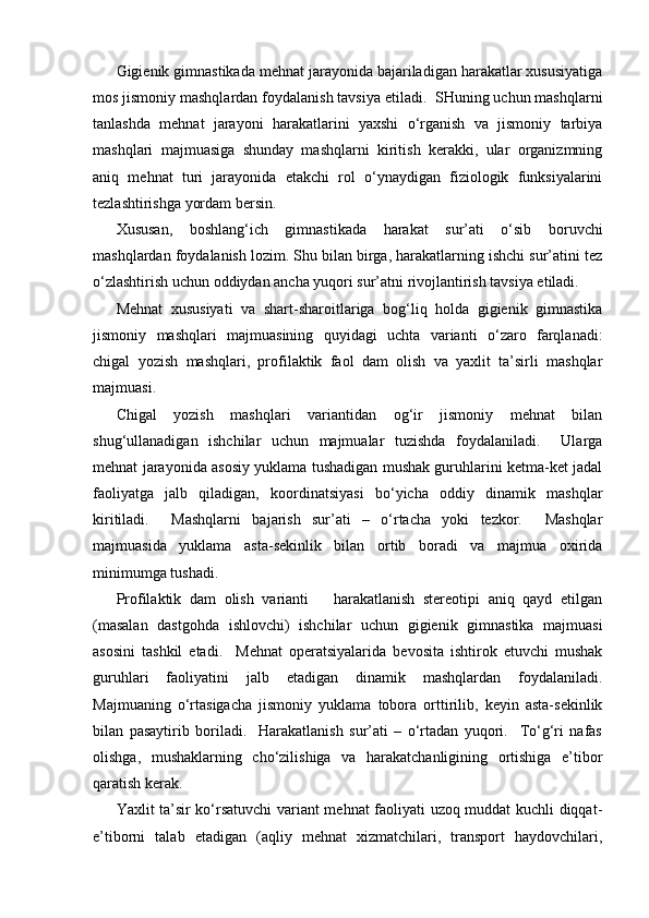 Gigienik gimnastikada mehnat jarayonida bajariladigan harakatlar xususiyatiga
mos jismoniy mashqlardan foydalanish tavsiya etiladi.  SHuning uchun mashqlarni
tanlashda   mehnat   jarayoni   harakatlarini   yaxshi   o‘rganish   va   jismoniy   tarbiya
mashqlari   majmuasiga   shunday   mashqlarni   kiritish   kerakki,   ular   organizmning
aniq   mehnat   turi   jarayonida   etakchi   rol   o‘ynaydigan   fiziologik   funksiyalarini
tezlashtirishga yordam bersin.
Xususan,   boshlang‘ich   gimnastikada   harakat   sur’ati   o‘sib   boruvchi
mashqlardan foydalanish lozim. Shu bilan birga, harakatlarning ishchi sur’atini tez
o‘zlashtirish uchun oddiydan ancha yuqori sur’atni rivojlantirish tavsiya etiladi.
Mehnat   xususiyati   va   shart-sharoitlariga   bog‘liq   holda   gigienik   gimnastika
jismoniy   mashqlari   majmuasining   quyidagi   uchta   varianti   o‘zaro   farqlanadi:
chigal   yozish   mashqlari,   profilaktik   faol   dam   olish   va   yaxlit   ta’sirli   mashqlar
majmuasi.
C h igal   yozish   mashqlari   variantidan   og‘ir   jismoniy   mehnat   bilan
shug‘ullanadigan   ishchilar   uchun   majmualar   tuzishda   foydalaniladi.     Ularga
mehnat jarayonida asosiy yuklama tushadigan mushak guruhlarini ketma-ket jadal
faoliyatga   jalb   qiladigan,   koordinatsiyasi   bo‘yicha   oddiy   dinamik   mashqlar
kiritiladi.     Mashqlarni   bajarish   sur’ati   –   o‘rtacha   yoki   tezkor.     Mashqlar
majmuasida   yuklama   asta-sekinlik   bilan   ortib   boradi   va   majmua   oxirida
minimumga tushadi.   
Profilaktik   dam   olish   varianti       harakatlanish   stereotipi   aniq   qayd   etilgan
(masalan   dastgohda   ishlovchi)   ishchilar   uchun   gigienik   gimnastika   majmuasi
asosini   tashkil   etadi.     Mehnat   operatsiyalarida   bevosita   ishtirok   etuvchi   mushak
guruhlari   faoliyatini   jalb   etadigan   dinamik   mashqlardan   foydalaniladi.
Majmuaning   o‘rtasigacha   jismoniy   yuklama   tobora   orttirilib,   keyin   asta-sekinlik
bilan   pasaytirib   boriladi.     Harakatlanish   sur’ati   –   o‘rtadan   yuqori.     To‘g‘ri   nafas
olishga,   mushaklarning   cho‘zilishiga   va   harakatchanligining   ortishiga   e’tibor
qaratish kerak.
Yaxlit ta’sir ko‘rsatuvchi variant mehnat faoliyati uzoq muddat kuchli diqqat-
e’tiborni   talab   etadigan   (aqliy   mehnat   xizmatchilari,   transport   haydovchilari, 