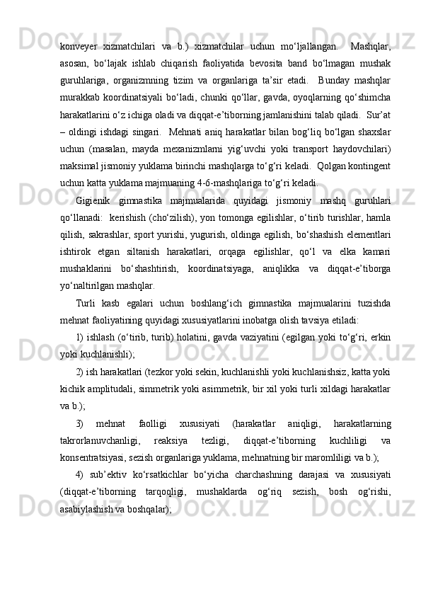 konveyer   xizmatchilari   va   b.)   xizmatchilar   uchun   mo‘ljallangan.     Mashqlar,
asosan,   bo‘lajak   ishlab   chiqarish   faoliyatida   bevosita   band   bo‘lmagan   mushak
guruhlariga,   organizmning   tizim   va   organlariga   ta’sir   etadi.     Bunday   mashqlar
murakkab   koordinatsiyali   bo‘ladi,   chunki   qo‘llar,   gavda,   oyoqlarning   qo‘shimcha
harakatlarini o‘z ichiga oladi va diqqat-e’tiborning jamlanishini talab qiladi.  Sur’at
–  oldingi   ishdagi  singari.    Mehnati   aniq  harakatlar   bilan   bog‘liq  bo‘lgan   shaxslar
uchun   (masalan,   mayda   mexanizmlarni   yig‘uvchi   yoki   transport   haydovchilari)
maksimal jismoniy yuklama birinchi mashqlarga to‘g‘ri keladi.  Qolgan kontingent
uchun katta yuklama majmuaning 4-6-mashqlariga to‘g‘ri keladi.  
Gigienik   gimnastika   majmualarida   quyidagi   jismoniy   mashq   guruhlari
qo‘llanadi:    kerishish (cho‘zilish), yon tomonga egilishlar, o‘tirib turishlar, hamla
qilish, sakrashlar, sport yurishi, yugurish, oldinga egilish, bo‘shashish  elementlari
ishtirok   etgan   siltanish   harakatlari,   orqaga   egilishlar,   qo‘l   va   elka   kamari
mushaklarini   bo‘shashtirish,   koordinatsiyaga,   aniqlikka   va   diqqat-e’tiborga
yo‘naltirilgan mashqlar.
Turli   kasb   egalari   uchun   boshlang‘ich   gimnastika   majmualarini   tuzishda
mehnat faoliyatining quyidagi xususiyatlarini inobatga olish tavsiya etiladi:
1)  ishlash  (o‘tirib, turib) holatini, gavda vaziyatini  (egilgan yoki to‘g‘ri, erkin
yoki kuchlanishli);
2) ish harakatlari (tezkor yoki sekin, kuchlanishli yoki kuchlanishsiz, katta yoki
kichik amplitudali, simmetrik yoki asimmetrik, bir xil yoki turli xildagi harakatlar
va b.);
3)   mehnat   faolligi   xususiyati   (harakatlar   aniqligi,   harakatlarning
takrorlanuvchanligi,   reaksiya   tezligi,   diqqat-e’tiborning   kuchliligi   va
konsentratsiyasi, sezish organlariga yuklama, mehnatning bir maromliligi va b.);
4)   sub’ektiv   ko‘rsatkichlar   bo‘yicha   charchashning   darajasi   va   xususiyati
(diqqat-e’tiborning   tarqoqligi,   mushaklarda   og‘riq   sezish,   bosh   og‘rishi,
asabiylashish va boshqalar); 