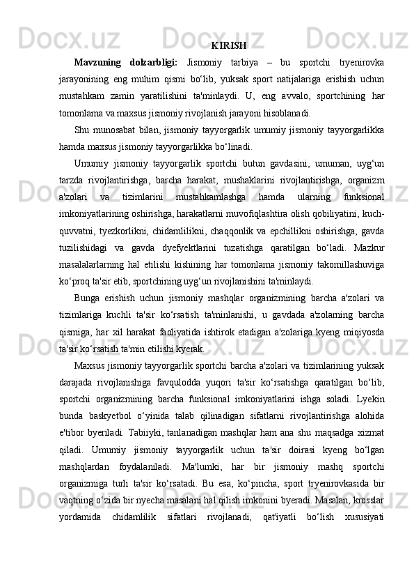 KIRISH
Mavzuning   dolzarbligi:   Jismoniy   tarbiya   –   bu   sportchi   tryenirovka
jarayonining   eng   muhim   qismi   bo‘lib,   yuksak   sport   natijalariga   erishish   uchun
mustahkam   zamin   yaratilishini   ta'minlaydi.   U,   eng   avvalo,   sportchining   har
tomonlama va maxsus jismoniy rivojlanish jarayoni hisoblanadi.
Shu   munosabat   bilan,   jismoniy   tayyorgarlik   umumiy   jismoniy   tayyorgarlikka
hamda maxsus jismoniy tayyorgarlikka bo‘linadi.
Umumiy   jismoniy   tayyorgarlik   sportchi   butun   gavdasini,   umuman,   uyg‘un
tarzda   rivojlantirishga,   barcha   harakat,   mushaklarini   rivojlantirishga,   organizm
a'zolari   va   tizimlarini   mustahkamlashga   hamda   ularning   funksional
imkoniyatlarining oshirishga, harakatlarni muvofiqlashtira olish qobiliyatini, kuch-
quvvatni,   tyezkorlikni,   chidamlilikni,   chaqqonlik   va   epchillikni   oshirishga,   gavda
tuzilishidagi   va   gavda   dyefyektlarini   tuzatishga   qaratilgan   bo‘ladi.   Mazkur
masalalarlarning   hal   etilishi   kishining   har   tomonlama   jismoniy   takomillashuviga
ko‘proq ta'sir etib, sportchining uyg‘un rivojlanishini ta'minlaydi.
Bunga   erishish   uchun   jismoniy   mashqlar   organizmining   barcha   a'zolari   va
tizimlariga   kuchli   ta'sir   ko‘rsatish   ta'minlanishi,   u   gavdada   a'zolarning   barcha
qismiga,   har   xil   harakat   faoliyatida   ishtirok   etadigan   a'zolariga   kyeng   miqiyosda
ta'sir ko‘rsatish ta'min etilishi kyerak.
Maxsus jismoniy tayyorgarlik sportchi barcha a'zolari va tizimlarining yuksak
darajada   rivojlanishiga   favqulodda   yuqori   ta'sir   ko‘rsatishga   qaratilgan   bo‘lib,
sportchi   organizmining   barcha   funksional   imkoniyatlarini   ishga   soladi.   Lyekin
bunda   baskyetbol   o‘yinida   talab   qilinadigan   sifatlarni   rivojlantirishga   alohida
e'tibor   byeriladi.   Tabiiyki,   tanlanadigan   mashqlar   ham   ana   shu   maqsadga   xizmat
qiladi.   Umumiy   jismoniy   tayyorgarlik   uchun   ta'sir   doirasi   kyeng   bo‘lgan
mashqlardan   foydalaniladi.   Ma'lumki,   har   bir   jismoniy   mashq   sportchi
organizmiga   turli   ta'sir   ko‘rsatadi.   Bu   esa,   ko‘pincha,   sport   tryenirovkasida   bir
vaqtning o‘zida bir nyecha masalani hal qilish imkonini byeradi. Masalan, krosslar
yordamida   chidamlilik   sifatlari   rivojlanadi,   qat'iyatli   bo‘lish   xususiyati 