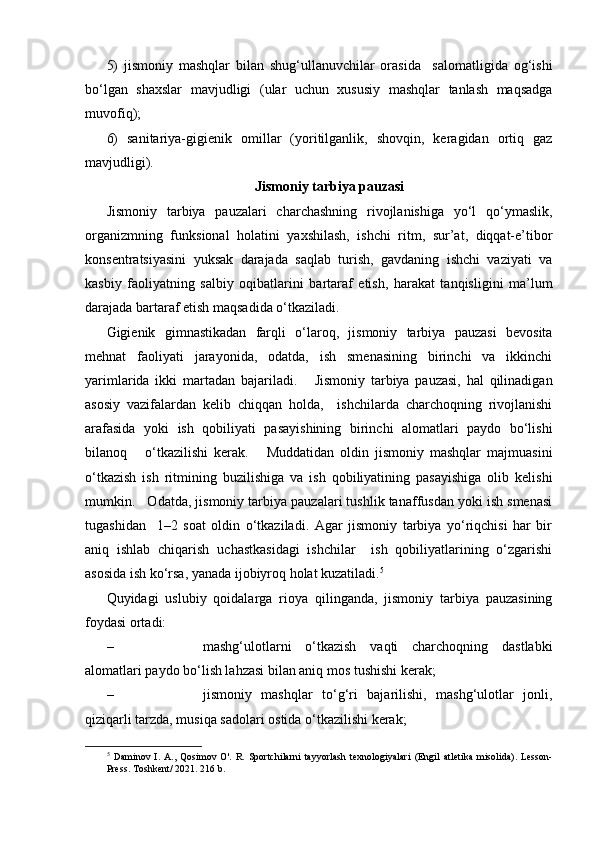 5)   jismoniy   mashqlar   bilan   shug‘ullanuvchilar   orasida     salomatligida   og‘ishi
bo‘lgan   shaxslar   mavjudligi   (ular   uchun   xususiy   mashqlar   tanlash   maqsadga
muvofiq);
6)   sanitariya-gigienik   omillar   (yoritilganlik,   shovqin,   keragidan   ortiq   gaz
mavjudligi).
Jismoniy tarbiya pauzasi
Jismoniy   tarbiya   pauzalari   charchashning   rivojlanishiga   yo‘l   qo‘ymaslik,
organizmning   funksional   holatini   yaxshilash,   ishchi   ritm,   sur’at,   diqqat-e’tibor
konsentratsiyasini   yuksak   darajada   saqlab   turish,   gavdaning   ishchi   vaziyati   va
kasbiy   faoliyatning   salbiy   oqibatlarini   bartaraf   etish,   harakat   tanqisligini   ma’lum
darajada bartaraf etish maqsadida o‘tkaziladi.  
Gigienik   gimnastikadan   farqli   o‘laroq,   jismoniy   tarbiya   pauzasi   bevosita
mehnat   faoliyati   jarayonida,   odatda,   ish   smenasining   birinchi   va   ikkinchi
yarimlarida   ikki   martadan   bajariladi.       Jismoniy   tarbiya   pauzasi,   hal   qilinadigan
asosiy   vazifalardan   kelib   chiqqan   holda,     ishchilarda   charchoqning   rivojlanishi
arafasida   yoki   ish   qobiliyati   pasayishining   birinchi   alomatlari   paydo   bo‘lishi
bilanoq       o‘tkazilishi   kerak.       Muddatidan   oldin   jismoniy   mashqlar   majmuasini
o‘tkazish   ish   ritmining   buzilishiga   va   ish   qobiliyatining   pasayishiga   olib   kelishi
mumkin.   Odatda, jismoniy tarbiya pauzalari tushlik tanaffusdan yoki ish smenasi
tugashidan     1–2   soat   oldin   o‘tkaziladi.   Agar   jismoniy   tarbiya   yo‘riqchisi   har   bir
aniq   ishlab   chiqarish   uchastkasidagi   ishchilar     ish   qobiliyatlarining   o‘zgarishi
asosida ish ko‘rsa, yanada ijobiyroq holat kuzatiladi. 5
    
Quyidagi   uslubiy   qoidalarga   rioya   qilinganda,   jismoniy   tarbiya   pauzasining
foydasi ortadi:  
– mashg‘ulotlarni   o‘tkazish   vaqti   charchoqning   dastlabki
alomatlari paydo bo‘lish lahzasi bilan aniq mos tushishi kerak;
– jismoniy   mashqlar   to‘g‘ri   bajarilishi,   mashg‘ulotlar   jonli,
qiziqarli tarzda, musiqa sadolari ostida o‘tkazilishi kerak;
5
  Daminov   I.   A.,   Qosimov   O'.   R.   Sportchilarni   tayyorlash   texnologiyalari   (Engil   atletika   misolida).   Lesson-
Press.  Toshkent / 2021. 216 b. 