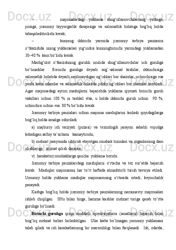 – majmualardagi   yuklama   shug‘ullanuvchilarning   yoshiga,
jinsiga,   jismoniy   tayyorgarlik   darajasiga   va   salomatlik   holatiga   bog‘liq   holda
tabaqalashtirilishi kerak;
– kunning   ikkinchi   yarmida   jismoniy   tarbiya   pauzasini
o‘tkazishda   uning   yuklamalari   yig‘indisi   kunningbirinchi   yarmidagi   yuklamadan
30–40 %  kam bo‘lishi kerak. 
Mashg‘ulot   o‘tkazishning   guruhli   usulida   shug‘ullanuvchilar   uch   guruhga
bo‘linadilar.     Birinchi   guruhga   deyarli   sog‘-salomat   kishilar,   ikkinchisiga
salomatlik holatida deyarli sezilmaydigan og‘ishlari bor shaxslar, uchinchisiga esa
yoshi katta odamlar va salomatlik holatida jiddiy og‘ishlari bor shaxslar kiritiladi.
Agar   majmuadagi   ayrim   mashqlarni   bajarishda   yuklama   qiymati   birinchi   guruh
vakillari   uchun   100   %   ni   tashkil   etsa,   u   holda   ikkinchi   guruh   uchun     90   %,
uchinchisi uchun esa  80 % bo‘lishi kerak.
Jismoniy   tarbiya   pauzalari   uchun   majmua   mashqlarini   tanlash   quyidagilarga
bog‘liq holda amalga oshiriladi:
a)   majburiy   ish   vaziyati   (pozasi)   va   texnologik   jarayon   sababli   vujudga
keladigan salbiy ta’sirlarni   kamaytirishi;
b) mehnat jarayonida ishtirok etayotgan mushak tizimlari va organlarning dam
olishlariga   xizmat qilish darajasi; 
v)  harakatsiz mushaklarga qancha  yuklama berishi. 
Jismoniy   tarbiya   pauzalaridagi   mashqlarni   o‘rtacha   va   tez   sur’atda   bajarish
kerak.     Mashqlar   majmuasini   har   to‘rt   haftada   almashtirib   turish   tavsiya   etiladi.
Umumiy   holda   yuklama   mashqlar   majmuasining   o‘rtasida   ortadi,   keyinchalik
pasayadi.
Kasbga   bog‘liq   holda   jismoniy   tarbiya   pauzalarining   namunaviy   majmualari
ishlab   chiqilgan.     SHu   bilan   birga,   hamma   kasblar   mehnat   turiga   qarab   to‘rtta
guruhga bo‘linadi:  
Birinchi   guruhga   qisqa   muddatli   operatsiyalarni   (amallarni)   bajarish   bilan
bog‘liq   mehnat   turlari   birlashtilgan.     Ular   katta   bo‘lmagan   jismoniy   yuklamani
talab   qiladi   va   ish   harakatlarining   bir   maromliligi   bilan   farqlanadi.     Ish,   odatda, 