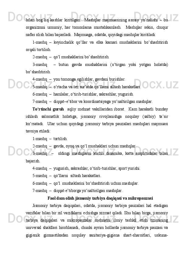 bilan   bog‘liq   kasblar   kiritilgan.     Mashqlar   majmuasining   asosiy   yo‘nalishi   –   bu
organizmni   umumiy,   har   tomonlama   mustahkamlash.     Mashqlar   sekin,   chuqur
nafas olish bilan bajariladi.  Majmuaga, odatda, quyidagi mashqlar kiritiladi:
1-mashq   –   keyinchalik   qo‘llar   va   elka   kamari   mushaklarini   bo‘shashtirish
orqali tortilish.
2-mashq  –  qo‘l mushaklarini bo‘shashtirish.
3-mashq     –   butun   gavda   mushaklarini   (o‘tirgan   yoki   yotgan   holatda)
bo‘shashtirish.
4-mashq  –  yon tomonga egilishlar, gavdani burishlar.
5-mashq  –  o‘rtacha va tez sur’atda qo‘llarni siltash harakatlari.
6-mashq  –  hamlalar, o‘tirib-turishlar, sakrashlar, yugurish.
7-mashq  –  diqqat–e’tibor va koordinatsiyaga yo‘naltirilgan mashqlar.
To‘rtinchi   guruh     aqliy   mehnat   vakillaridan   iborat.     Kam   harakatli   bunday
ishlash   salomatlik   holatiga,   jismoniy   rivojlanishga   noqulay   (salbiy)   ta’sir
ko‘rsatadi.     Ular   uchun   quyidagi   jismoniy   tarbiya   pauzalari   mashqlari   majmuasi
tavsiya etiladi:
1-mashq  –  tortilish.
2-mashq  –  gavda, oyoq va qo‘l mushaklari uchun mashqlar.
3-mashq     –     oldingi   mashqlarni   kuchli   dinamika,   katta   amplitudalar   bilan
bajarish.
4-mashq  –  yugurish, sakrashlar, o‘tirib-turishlar, sport yurishi.
5-mashq  –  qo‘llarni  siltash harakatlari.
6-mashq  –  qo‘l  mushaklarini bo‘shashtirish uchun mashqlar.
7-mashq  –  diqqat-e’tiborga yo‘naltirilgan mashqlar.
Faol dam olish jismoniy tarbiya daqiqasi va mikropauzasi
Jismoniy   tarbiya   daqiqalari,   odatda,   jismoniy   tarbiya   pauzalari   hal   etadigan
vazifalar bilan bir xil vazifalarni echishga xizmat qiladi. Shu bilan birga, jismoniy
tarbiya   daqiqalari   va   mikropauzalar   mehnatni   ilmiy   tashkil   etish   tizimining
universal shakllari hisoblanadi, chunki ayrim hollarda jismoniy tarbiya pauzasi va
gigienik   gimnastikadan   noqulay   sanitariya-gigiena   shart-sharoitlari,   uskuna- 