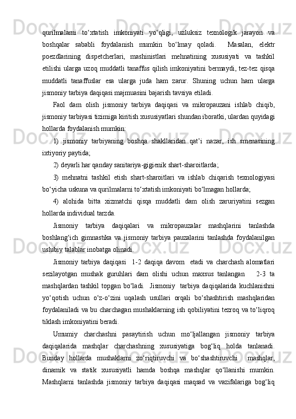 qurilmalarni   to‘xtatish   imkoniyati   yo‘qligi,   uzluksiz   texnologik   jarayon   va
boshqalar   sababli   foydalanish   mumkin   bo‘lmay   qoladi.     Masalan,   elektr
poezdlarining   dispetcherlari,   mashinistlari   mehnatining   xususiyati   va   tashkil
etilishi   ularga   uzoq   muddatli   tanaffus   qilish   imkoniyatini   bermaydi,   tez-tez   qisqa
muddatli   tanaffuslar   esa   ularga   juda   ham   zarur.   S h uning   uchun   ham   ularga
jismoniy tarbiya daqiqasi majmuasini bajarish tavsiya etiladi.
Faol   dam   olish   jismoniy   tarbiya   daqiqasi   va   mikropauzani   ishlab   chiqib,
jismoniy tarbiyasi tizimiga kiritish xususiyatlari shundan iboratki, ulardan quyidagi
hollarda foydalanish mumkin: 
1)   jismoniy   tarbiyaning   boshqa   shakllaridan   qat’i   nazar,   ish   smenasining
ixtiyoriy paytida;
2) deyarli har qanday sanitariya-gigienik shart-sharoitlarda;
3)   mehnatni   tashkil   etish   shart-sharoitlari   va   ishlab   chiqarish   texnologiyasi
bo‘yicha uskuna va qurilmalarni to‘xtatish imkoniyati bo‘lmagan hollarda;
4)   alohida   bitta   xizmatchi   qisqa   muddatli   dam   olish   zaruriyatini   sezgan
hollarda individual tarzda.
Jismoniy   tarbiya   daqiqalari   va   mikropauzalar   mashqlarini   tanlashda
boshlang‘ich   gimnastika   va   jismoniy   tarbiya   pauzalarini   tanlashda   foydalanilgan
uslubiy talablar inobatga olinadi.
Jismoniy   tarbiya   daqiqasi     1-2   daqiqa   davom     etadi   va   charchash   alomatlari
sezilayotgan   mushak   guruhlari   dam   olishi   uchun   maxsus   tanlangan       2-3   ta
mashqlardan   tashkil   topgan   bo‘ladi.     Jismoniy     tarbiya   daqiqalarida   kuchlanishni
yo‘qotish   uchun   o‘z-o‘zini   uqalash   usullari   orqali   bo‘shashtirish   mashqlaridan
foydalaniladi va bu charchagan mushaklarning ish qobiliyatini tezroq va to‘liqroq
tiklash imkoniyatini beradi.
Umumiy   charchashni   pasaytirish   uchun   mo‘ljallangan   jismoniy   tarbiya
daqiqalarida   mashqlar   charchashning   xususiyatiga   bog‘liq   holda   tanlanadi.
Bunday   hollarda   mushaklarni   zo‘riqtiruvchi   va   bo‘shashtiruvchi     mashqlar,
dinamik   va   statik   xususiyatli   hamda   boshqa   mashqlar   qo‘llanishi   mumkin.
Mashqlarni   tanlashda   jismoniy   tarbiya   daqiqasi   maqsad   va   vazifalariga   bog‘liq 