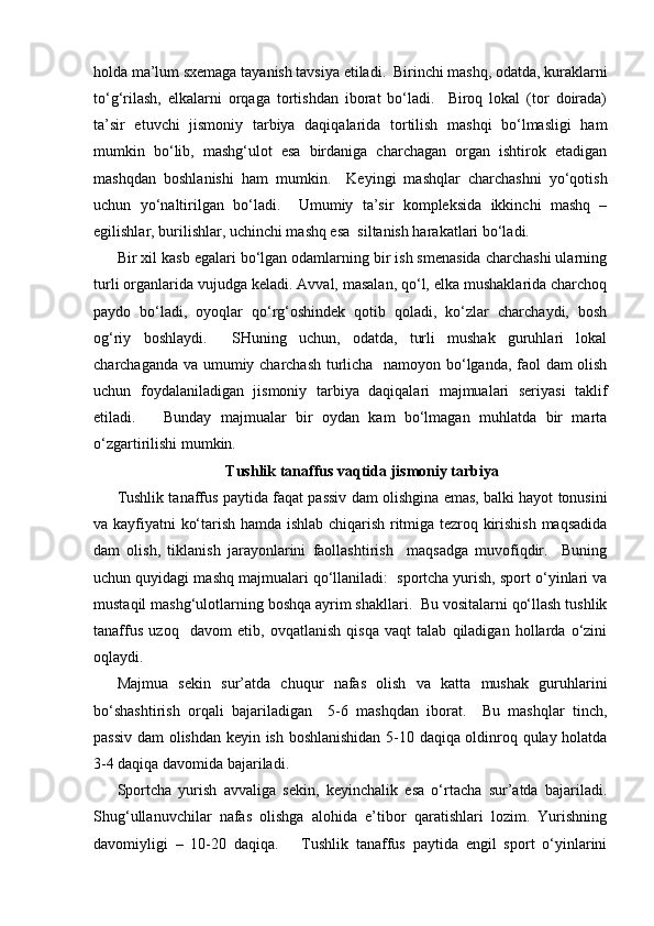 holda ma’lum sxemaga tayanish tavsiya etiladi.  Birinchi mashq, odatda, kuraklarni
to‘g‘rilash,   elkalarni   orqaga   tortishdan   iborat   bo‘ladi.     Biroq   lokal   (tor   doirada)
ta’sir   etuvchi   jismoniy   tarbiya   daqiqalarida   tortilish   mashqi   bo‘lmasligi   ham
mumkin   bo‘lib,   mashg‘ulot   esa   birdaniga   charchagan   organ   ishtirok   etadigan
mashqdan   boshlanishi   ham   mumkin.     Keyingi   mashqlar   charchashni   yo‘qotish
uchun   yo‘naltirilgan   bo‘ladi.     Umumiy   ta’sir   kompleksida   ikkinchi   mashq   –
egilishlar, burilishlar, uchinchi mashq esa  siltanish harakatlari bo‘ladi.
Bir xil kasb egalari bo‘lgan odamlarning bir ish smenasida charchashi ularning
turli organlarida vujudga keladi. Avval, masalan, qo‘l, elka mushaklarida charchoq
paydo   bo‘ladi,   oyoqlar   qo‘rg‘oshindek   qotib   qoladi,   ko‘zlar   charchaydi,   bosh
og‘riy   boshlaydi.     SHuning   uchun,   odatda,   turli   mushak   guruhlari   lokal
charchaganda va umumiy charchash turlicha   namoyon bo‘lganda, faol dam olish
uchun   foydalaniladigan   jismoniy   tarbiya   daqiqalari   majmualari   seriyasi   taklif
etiladi.       Bunday   majmualar   bir   oydan   kam   bo‘lmagan   muhlatda   bir   marta
o‘zgartirilishi mumkin.  
Tushlik tanaffus vaqtida jismoniy tarbiya
Tushlik tanaffus paytida faqat passiv dam olishgina emas, balki hayot tonusini
va kayfiyatni ko‘tarish hamda ishlab chiqarish ritmiga tezroq kirishish maqsadida
dam   olish,   tiklanish   jarayonlarini   faollashtirish     maqsadga   muvofiqdir.     Buning
uchun quyidagi mashq majmualari qo‘llaniladi:  sportcha yurish, sport o‘yinlari va
mustaqil mashg‘ulotlarning boshqa ayrim shakllari.  Bu vositalarni qo‘llash tushlik
tanaffus   uzoq     davom   etib,   ovqatlanish   qisqa   vaqt   talab   qiladigan   hollarda   o‘zini
oqlaydi.  
Majmua   sekin   sur’atda   chuqur   nafas   olish   va   katta   mushak   guruhlarini
bo‘shashtirish   orqali   bajariladigan     5-6   mashqdan   iborat.     Bu   mashqlar   tinch,
passiv dam olishdan keyin ish boshlanishidan 5-10 daqiqa oldinroq qulay holatda
3-4 daqiqa davomida bajariladi.
Sportcha   yurish   avvaliga   sekin,   keyinchalik   esa   o‘rtacha   sur’atda   bajariladi.
Shug‘ullanuvchilar   nafas   olishga   alohida   e’tibor   qaratishlari   lozim.   Yurishning
davomiyligi   –   10-20   daqiqa.       Tushlik   tanaffus   paytida   engil   sport   o‘yinlarini 