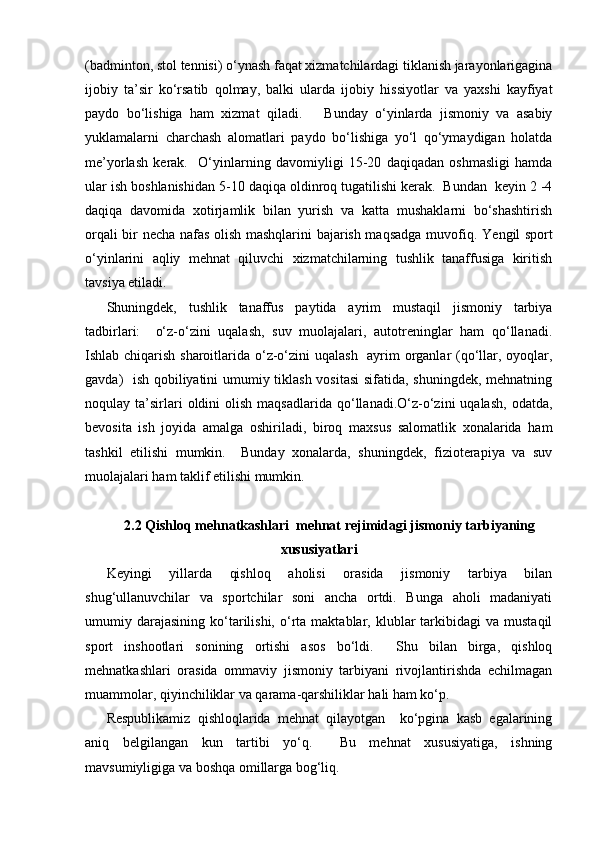 (badminton, stol tennisi) o‘ynash faqat xizmatchilardagi tiklanish jarayonlarigagina
ijobiy   ta’sir   ko‘rsatib   qolmay,   balki   ularda   ijobiy   hissiyotlar   va   yaxshi   kayfiyat
paydo   bo‘lishiga   ham   xizmat   qiladi.       Bunday   o‘yinlarda   jismoniy   va   asabiy
yuklamalarni   charchash   alomatlari   paydo   bo‘lishiga   yo‘l   qo‘ymaydigan   holatda
me’yorlash   kerak.     O‘yinlarning   davomiyligi   15-20   daqiqadan   oshmasligi   hamda
ular ish boshlanishidan 5-10 daqiqa oldinroq tugatilishi kerak.  Bundan  keyin 2 -4
daqiqa   davomida   xotirjamlik   bilan   yurish   va   katta   mushaklarni   bo‘shashtirish
orqali bir necha nafas olish mashqlarini bajarish maqsadga muvofiq. Y e ngil sport
o‘yinlarini   aqliy   mehnat   qiluvchi   xizmatchilarning   tushlik   tanaffusiga   kiritish
tavsiya etiladi.  
Shuningdek,   tushlik   tanaffus   paytida   ayrim   mustaqil   jismoniy   tarbiya
tadbirlari:     o‘z-o‘zini   uqalash,   suv   muolajalari,   autotreninglar   ham   qo‘llanadi.
Ishlab chiqarish sharoitlarida o‘z-o‘zini uqalash   ayrim  organlar (qo‘llar, oyoqlar,
gavda)   ish qobiliyatini umumiy tiklash vositasi  sifatida, shuningdek, mehnatning
noqulay  ta’sirlari  oldini   olish  maqsadlarida   qo‘llanadi.O‘z-o‘zini  uqalash,  odatda,
bevosita   ish   joyida   amalga   oshiriladi,   biroq   maxsus   salomatlik   xonalarida   ham
tashkil   etilishi   mumkin.     Bunday   xonalarda,   shuningdek,   fizioterapiya   va   suv
muolajalari ham taklif etilishi mumkin.
2.2  Qishloq mehnatkashlari  mehnat rejimidagi jismoniy tarbiyaning
xususiyatlari
Keyingi   yillarda   qishloq   aholisi   orasida   jismoniy   tarbiya   bilan
shug‘ullanuvchilar   va   sportchilar   soni   ancha   ortdi.   Bunga   aholi   madaniyati
umumiy  darajasining   ko‘tarilishi,  o‘rta   maktablar,  klublar   tarkibidagi   va  mustaqil
sport   inshootlari   sonining   ortishi   asos   bo‘ldi.     Shu   bilan   birga,   qishloq
mehnatkashlari   orasida   ommaviy   jismoniy   tarbiyani   rivojlantirishda   echilmagan
muammolar, qiyinchiliklar va qarama-qarshiliklar hali ham ko‘p.  
Respublikamiz   qishloqlarida   mehnat   qilayotgan     ko‘pgina   kasb   egalarining
aniq   belgilangan   kun   tartibi   yo‘q.     Bu   mehnat   xususiyatiga,   ishning
mavsumiyligiga va boshqa omillarga bog‘liq. 