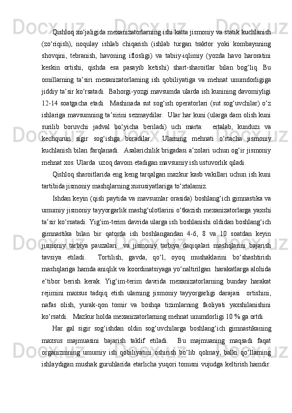 Qishloq xo‘jaligida mexanizatorlarning ishi katta jismoniy va statik kuchlanish
(zo‘riqish),   noqulay   ishlab   chiqarish   (ishlab   turgan   traktor   yoki   kombaynning
shovqini,   tebranish,   havoning   iflosligi)   va   tabiiy-iqlimiy   (yozda   havo   haroratini
keskin   ortishi,   qishda   esa   pasayib   ketishi)   shart-sharoitlar   bilan   bog‘liq.   Bu
omillarning   ta’siri   mexanizatorlarning   ish   qobiliyatiga   va   mehnat   unumdorligiga
jiddiy ta’sir ko‘rsatadi.  Bahorgi-yozgi mavsumda ularda ish kunining davomiyligi
12-14   soatgacha   etadi.     Mashinada   sut   sog‘ish   operatorlari   (sut   sog‘uvchilar)   o‘z
ishlariga mavsumning ta’sirini sezmaydilar.   Ular har kuni (ularga dam olish kuni
surilib   boruvchi   jadval   bo‘yicha   beriladi)   uch   marta:     ertalab,   kunduzi   va
kechqurun   sigir   sog‘ishga   boradilar.     Ularning   mehnati   o‘rtacha   jismoniy
kuchlanish bilan farqlanadi.   Asalarichilik brigadasi a’zolari uchun og‘ir jismoniy
mehnat xos. Ularda  uzoq davom etadigan mavsumiy ish ustuvorlik qiladi.  
Qishloq sharoitlarida eng keng tarqalgan mazkur kasb vakillari uchun ish kuni
tartibida jismoniy mashqlarning xususiyatlariga to‘xtalamiz.  
Ishdan keyin (qish paytida va mavsumlar orasida) boshlang‘ich gimnastika va
umumiy jismoniy tayyorgarlik mashg‘ulotlarini o‘tkazish mexanizatorlarga yaxshi
ta’sir ko‘rsatadi. Yig‘im-terim davrida ularga ish boshlanishi oldidan boshlang‘ich
gimnastika   bilan   bir   qatorda   ish   boshlangandan   4-6,   8   va   10   soatdan   keyin
jismoniy   tarbiya   pauzalari     va   jismoniy   tarbiya   daqiqalari   mashqlarini   bajarish
tavsiya   etiladi.     Tortilish,   gavda,   qo‘l,   oyoq   mushaklarini   bo‘shashtirish
mashqlariga hamda aniqlik va koordinatsiyaga yo‘naltirilgan  harakatlarga alohida
e’tibor   berish   kerak.   Yig‘im-terim   davrida   mexanizatorlarning   bunday   harakat
rejimini   maxsus   tadqiq   etish   ularning   jismoniy   tayyorgarligi   darajasi     ortishini,
nafas   olish,   yurak-qon   tomir   va   boshqa   tizimlarning   faoliyati   yaxshilanishini
ko‘rsatdi.   Mazkur holda mexanizatorlarning mehnat unumdorligi 10 % ga ortdi.
Har   gal   sigir   sog‘ishdan   oldin   sog‘uvchilarga   boshlang‘ich   gimnastikaning
maxsus   majmuasini   bajarish   taklif   etiladi.     Bu   majmuaning   maqsadi   faqat
organizmning   umumiy   ish   qobiliyatini   oshirish   bo‘lib   qolmay,   balki   qo‘llarning
ishlaydigan mushak guruhlarida etarlicha yuqori tonusni vujudga keltirish hamdir. 