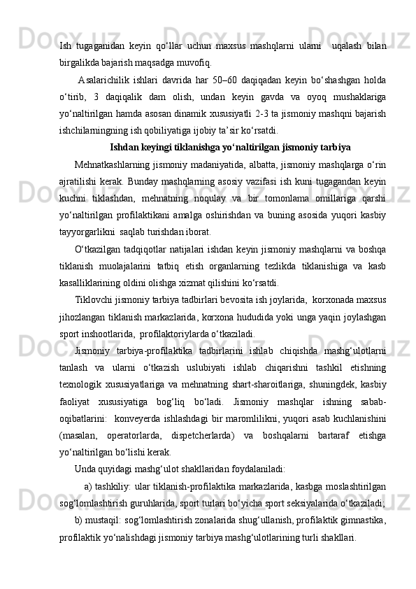 Ish   tugaganidan   keyin   qo‘llar   uchun   maxsus   mashqlarni   ularni     uqalash   bilan
birgalikda bajarish maqsadga muvofiq.  
  Asalarichilik   ishlari   davrida   har   50–60   daqiqadan   keyin   bo‘shashgan   holda
o‘tirib,   3   daqiqalik   dam   olish,   undan   keyin   gavda   va   oyoq   mushaklariga
yo‘naltirilgan hamda asosan dinamik xususiyatli 2-3 ta jismoniy mashqni bajarish
ishchilarningning ish qobiliyatiga ijobiy ta’sir ko‘rsatdi. 
Ishdan keyingi tiklanishga yo‘naltirilgan jismoniy tarbiya
Mehnatkashlarning jismoniy madaniyatida, albatta, jismoniy mashqlarga o‘rin
ajratilishi   kerak.   Bunday  mashqlarning  asosiy  vazifasi   ish  kuni  tugagandan   keyin
kuchni   tiklashdan,   mehnatning   noqulay   va   bir   tomonlama   omillariga   qarshi
yo‘naltirilgan   profilaktikani   amalga   oshirishdan   va   buning   asosida   yuqori   kasbiy
tayyorgarlikni  saqlab turishdan iborat.
O‘tkazilgan tadqiqotlar natijalari ishdan keyin jismoniy mashqlarni va boshqa
tiklanish   muolajalarini   tatbiq   etish   organlarning   tezlikda   tiklanishiga   va   kasb
kasalliklarining oldini olishga xizmat qilishini ko‘rsatdi. 
Tiklovchi jismoniy tarbiya tadbirlari bevosita ish joylarida,  korxonada maxsus
jihozlangan tiklanish markazlarida, korxona hududida yoki unga yaqin joylashgan
sport inshootlarida,  profilaktoriylarda o‘tkaziladi.
Jismoniy   tarbiya-profilaktika   tadbirlarini   ishlab   chiqishda   mashg‘ulotlarni
tanlash   va   ularni   o‘tkazish   uslubiyati   ishlab   chiqarishni   tashkil   etishning
texnologik   xususiyatlariga   va   mehnatning   shart-sharoitlariga,   shuningdek,   kasbiy
faoliyat   xususiyatiga   bog‘liq   bo‘ladi.   Jismoniy   mashqlar   ishning   sabab-
oqibatlarini:     konveyerda   ishlashdagi   bir   maromlilikni,   yuqori   asab   kuchlanishini
(masalan,   operatorlarda,   dispetcherlarda)   va   boshqalarni   bartaraf   etishga
yo‘naltirilgan bo‘lishi kerak. 
Unda quyidagi mashg‘ulot shakllaridan foydalaniladi:
a) tashkiliy: ular tiklanish-profilaktika markazlarida, kasbga moslashtirilgan
sog‘lomlashtirish guruhlarida, sport turlari bo‘yicha sport seksiyalarida o‘tkaziladi;
b) mustaqil: sog‘lomlashtirish zonalarida shug‘ullanish, profilaktik gimnastika,
profilaktik yo‘nalishdagi jismoniy tarbiya mashg‘ulotlarining turli shakllari.