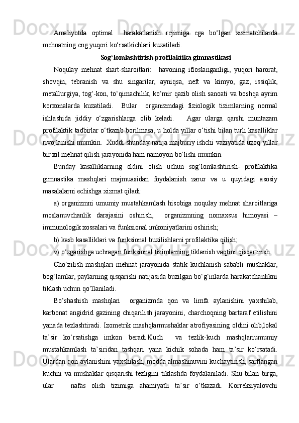 Amaliyotda   optimal     harakatlanish   rejimiga   ega   bo‘lgan   xizmatchilarda
mehnatning eng yuqori ko‘rsatkichlari kuzatiladi.
Sog‘lomlashtirish-profilaktika gimnastikasi
Noqulay   mehnat   shart-sharoitlari:     havoning   ifloslanganligi,   yuqori   harorat,
shovqin,   tebranish   va   shu   singarilar,   ayniqsa,   neft   va   kimyo,   gaz,   issiqlik,
metallurgiya, tog‘-kon, to‘qimachilik, ko‘mir qazib olish sanoati va boshqa ayrim
korxonalarda   kuzatiladi.     Bular     organizmdagi   fiziologik   tizimlarning   normal
ishlashida   jiddiy   o‘zgarishlarga   olib   keladi.       Agar   ularga   qarshi   muntazam
profilaktik tadbirlar o‘tkazib borilmasa, u holda yillar o‘tishi bilan turli kasalliklar
rivojlanishi mumkin.   Xuddi shunday natija majburiy ishchi vaziyatida uzoq yillar
bir xil mehnat qilish jarayonida ham namoyon bo‘lishi mumkin.
Bunday   kasalliklarning   oldini   olish   uchun   sog‘lomlashtirish-   profilaktika
gimnastika   mashqlari   majmuasidan   foydalanish   zarur   va   u   quyidagi   asosiy
masalalarni echishga xizmat qiladi:  
a)  organizmni  umumiy mustahkamlash  hisobiga  noqulay mehnat  sharoitlariga
moslanuvchanlik   darajasini   oshirish,     organizmning   nomaxsus   himoyasi   –
immunologik xossalari va funksional imkoniyatlarini oshirish;
b) kasb kasalliklari va funksional buzilishlarni profilaktika qilish;
v) o‘zgarishga uchragan funksional tizimlarning tiklanish vaqtini qisqartirish.
Cho‘zilish   mashqlari   mehnat   jarayonida   statik   kuchlanish   sababli   mushaklar,
bog‘lamlar, paylarning qisqarishi natijasida buzilgan bo‘g‘inlarda harakatchanlikni
tiklash uchun qo‘llaniladi.  
Bo‘shashish   mashqlari     organizmda   qon   va   limfa   aylanishini   yaxshilab,
karbonat   angidrid   gazining   chiqarilish   jarayonini,   charchoqning   bartaraf   etilishini
yanada tezlashtiradi. Izometrik mashqlarmushaklar atrofiyasining oldini olib,lokal
ta’sir   ko‘rsatishga   imkon   beradi.Kuch     va   tezlik-kuch   mashqlariumumiy
mustahkamlash   ta’siridan   tashqari   yana   kichik   sohada   ham   ta’sir   ko‘rsatadi.
Ulardan qon aylanishini yaxshilash, modda almashinuvini kuchaytirish, sarflangan
kuchni   va   mushaklar   qisqarishi   tezligini   tiklashda   foydalaniladi.   S h u   bilan   birga,
ular       nafas   olish   tizimiga   ahamiyatli   ta’sir   o‘tkazadi.   Korreksiyalovchi