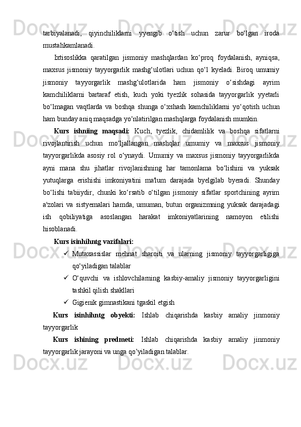 tarbiyalanadi,   qiyinchiliklarni   yyengib   o‘tish   uchun   zarur   bo‘lgan   iroda
mustahkamlanadi.
Ixtisoslikka   qaratilgan   jismoniy   mashqlardan   ko‘proq   foydalanish,   ayniqsa,
maxsus   jismoniy   tayyorgarlik   mashg‘ulotlari   uchun   qo‘l   kyeladi.   Biroq   umumiy
jismoniy   tayyorgarlik   mashg‘ulotlarida   ham   jismoniy   o‘sishdagi   ayrim
kamchiliklarni   bartaraf   etish,   kuch   yoki   tyezlik   sohasida   tayyorgarlik   yyetarli
bo‘lmagan   vaqtlarda   va   boshqa   shunga   o‘xshash   kamchiliklarni   yo‘qotish   uchun
ham bunday aniq maqsadga yo‘nlatirilgan mashqlarga foydalanish mumkin.
Kurs   ishniing   maqsadi:   Kuch,   tyezlik,   chidamlilik   va   boshqa   sifatlarni
rivojlantirish   uchun   mo‘ljallangan   mashqlar   umumiy   va   maxsus   jismoniy
tayyorgarlikda   asosiy   rol   o‘ynaydi.   Umumiy   va   maxsus   jismoniy   tayyorgarlikda
ayni   mana   shu   jihatlar   rivojlanishning   har   tamonlama   bo‘lishini   va   yuksak
yutuqlarga   erishishi   imkoniyatini   ma'lum   darajada   byelgilab   byeradi.   Shunday
bo‘lishi   tabiiydir,   chunki   ko‘rsatib   o‘tilgan   jismoniy   sifatlar   sportchining   ayrim
a'zolari   va   sistyemalari   hamda,   umuman,   butun   organizmning   yuksak   darajadagi
ish   qobiliyatiga   asoslangan   harakat   imkoniyatlarining   namoyon   etilishi
hisoblanadi.
Kurs isinhihntg vazifalari: 
 Mutaxassislar   mehnat   sharoiti   va   ularning   jismoniy   tayyorgarligiga
qo‘yiladigan talablar
 O‘quvchi   va   ishlovchilarning   kasbiy-amaliy   jismoniy   tayyorgarligini
tashkil qilish shakllari
 Gigienik gimnastikani tgaskil etgish
Kurs   isinhihntg   obyekti:   Ishlab   chiqarishda   kasbiy   amaliy   jinmoniy
tayyorgarlik
Kurs   ishining   predmeti:   Ishlab   chiqarishda   kasbiy   amaliy   jinmoniy
tayyorgarlik jarayoni va unga qo’yiladigan talablar. 