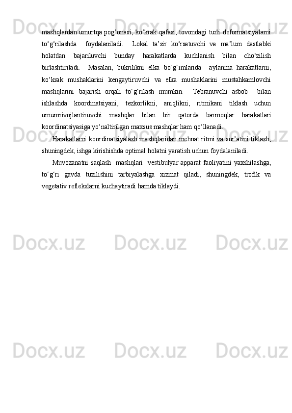 mashqlardan umurtqa pog‘onasi, ko‘krak qafasi, tovondagi turli deformatsiyalarni
to‘g‘rilashda     foydalaniladi.     Lokal   ta’sir   ko‘rsatuvchi   va   ma’lum   dastlabki
holatdan   bajariluvchi   bunday   harakatlarda   kuchlanish   bilan   cho‘zilish
birlashtiriladi.     Masalan,   bukrilikni   elka   bo‘g‘imlarida     aylanma   harakatlarni,
ko‘krak   mushaklarini   kengaytiruvchi   va   elka   mushaklarini   mustahkamlovchi
mashqlarini   bajarish   orqali   to‘g‘rilash   mumkin.     Tebranuvchi   asbob     bilan
ishlashda   koordinatsiyani,   tezkorlikni,   aniqlikni,   ritmikani   tiklash   uchun
umumrivojlantiruvchi   mashqlar   bilan   bir   qatorda   barmoqlar   harakatlari
koordinatsiyasiga yo‘naltirilgan maxsus mashqlar ham qo‘llanadi.
Harakatlarni koordinatsiyalash mashqlaridan mehnat ritmi va sur’atini tiklash,
shuningdek, ishga kirishishda optimal holatni yaratish uchun foydalaniladi. 
Muvozanatni  saqlash    mashqlari    vestibulyar  apparat  faoliyatini  yaxshilashga,
to‘g‘ri   gavda   tuzilishini   tarbiyalashga   xizmat   qiladi,   shuningdek,   trofik   va
vegetativ reflekslarni kuchaytiradi hamda tiklaydi.