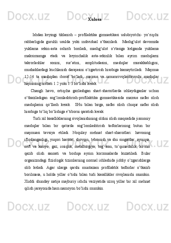 Xulosa
  Ishdan   keyingi   tiklanish   –   profilaktika   gimnastikasi   uslubiyotchi-   yo‘riqchi
rahbarligida   guruhli   usulda   yoki   individual   o‘tkaziladi.     Mashg‘ulot   davomida
yuklama   sekin-asta   oshirib   boriladi,   mashg‘ulot   o‘rtasiga   kelganda   yuklama
maksimumga   etadi   va   keyinchalik   asta-sekinlik   bilan   ayrim   mashqlarni
takrorlashlar   sonini,   sur’atini,   amplitudasini,   mashqlar   murakkabligini,
mushaklardagi kuchlanish darajasini o‘zgartirish hisobiga kamaytiriladi.   Majmua
12-14   ta   mashqdan   iborat   bo‘ladi,   maxsus   va   umumrivojlantiruvchi   mashqlar
hajmining nisbati 1:2 yoki 1:3 bo‘lishi kerak.
Changli   havo,   ortiqcha   gazlashgan   shart-sharoitlarda   ishlaydiganlar   uchun
o‘tkaziladigan   sog‘lomlashtirish-profilaktika   gimnastikasida   maxsus   nafas   olish
mashqlarini   qo‘llash   kerak.     SHu   bilan   birga,   nafas   olish   chuqur   nafas   olish
hisobiga to‘liq bo‘lishiga e’tiborni qaratish kerak.
Turli xil kasalliklarning rivojlanishining oldini olish maqsadida jismoniy
mashqlar   bilan   bir   qatorda   sog‘lomlashtirish   tadbirlarining   butun   bir
majmuasi   tavsiya   etiladi.   Noqulay   mehnat   shart-sharoitlari:   havoning
ifloslanganligi,  yuqori  harorat, shovqin,  tebranish  va shu  singarilar,  ayniqsa,
neft   va   kimyo,   gaz,   issiqlik,   metallurgiya,   tog’-kon,   to’qimachilik,   ko’mir
qazib   olish   sanoati   va   boshqa   ayrim   korxonalarda   kuzatiladi.   Bular
organizmdagi   fiziologik  tizimlarning  normal  ishlashida  jiddiy  o’zgarishlarga
olib   keladi.   Agar   ularga   qarshi   muntazam   profilaktik   tadbirlar   o’tkazib
borilmasa,   u   holda   yillar   o’tishi   bilan   turli   kasalliklar   rivojlanishi   mumkin.
Xuddi   shunday   natija   majburiy   ishchi   vaziyatida   uzoq   yillar   bir   xil   mehnat
qilish jarayonida ham namoyon bo’lishi mumkin. 