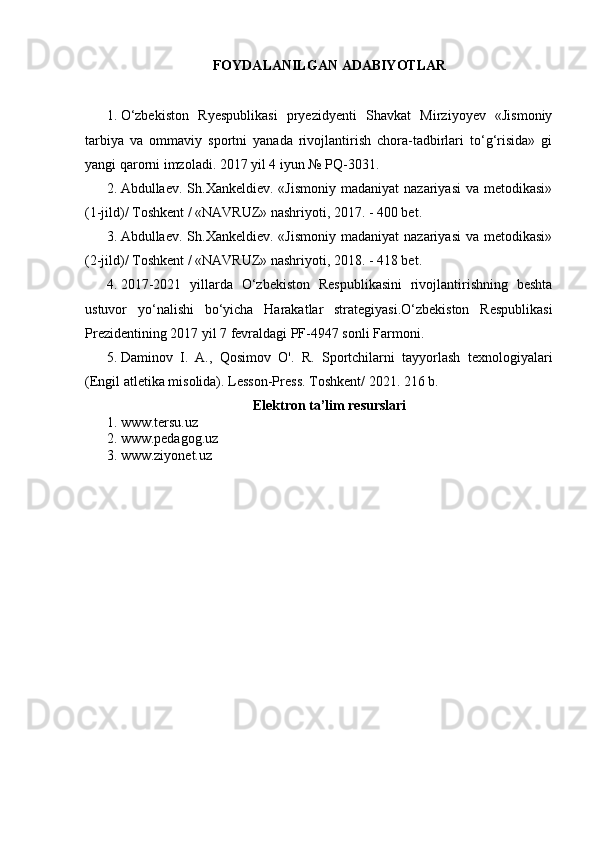 FOYDALANILGAN ADABIYOTLAR
1. O‘zbekiston   Ryespublikasi   pryezidyenti   Shavkat   Mirziyoyev   «Jismoniy
tarbiya   va   ommaviy   sportni   yanada   rivojlantirish   chora-tadbirlari   to‘g‘risida»   gi
yangi qarorni imzoladi.  2017 yil 4 iyun № PQ-3031.
2. Abdullaev.  Sh.Xankeldiev.  «Jismoniy   madaniyat  nazariyasi  va  metodikasi»
(1-jild)/ Toshkent / «NAVRUZ» nashriyoti, 2017. - 400 bet.
3. Abdullaev.  Sh.Xankeldiev.  «Jismoniy   madaniyat  nazariyasi  va  metodikasi»
(2-jild)/ Toshkent / «NAVRUZ» nashriyoti, 2018. - 418 bet.
4. 2017-2021   yillarda   O‘zbekiston   Respublikasini   rivojlantirishning   beshta
ustuvor   yo‘nalishi   bo‘yicha   Harakatlar   strategiyasi.O‘zbekiston   Respublikasi
Prezidentining 2017 yil 7 fevraldagi PF-4947 sonli Farmoni.
5. Daminov   I.   A.,   Qosimov   O'.   R.   Sportchilarni   tayyorlash   texnologiyalari
(Engil atletika misolida). Lesson-Press.  Toshkent / 2021. 216 b.
Elektron ta’lim resurslari
1. www.tersu.uz
2. www.pedagog.uz
3. www.ziyonet.uz 