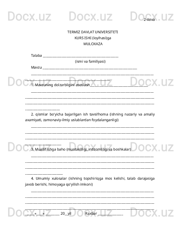 2-ilova
TERMIZ DAVLAT UNIVERSITETI 
KURS ISHI (loyi h asi)ga 
MULO X AZA
Talaba ________________________________________________
                                                 (ismi va familiyasi)
Mavzu ____________________________________________________________
______________________________________________________________________________
______________________________________________________
1. Mavzuning dolzarbligini asoslash_____________________________________
______________________________________________________________________________
__________________________________________________________________________________
__________________________________________________________________________________
______________________
2.   q ismlar   b o‘ yicha   bajarilgan   ish   tavsifnoma   (ishning   nazariy   va   amaliy
a x amiyati, zamonaviy-ilmiy uslublardan foydalanganligi)
______________________________________________________________________________
__________________________________________________________________________________
__________________________________________________________________________________
_______________________
3. Muallif ishga ba h o (musta k illigi, intizomliligi va bosh k alar) 
______________________________________________________________________________
__________________________________________________________________________________
__________________________________________________________________________________
________________________
4.   Umumiy   xulosalar   (ishning   topshiri q ga   mos   kelishi,   talab   darajasiga
javob berishi,  h imoyaga  qo‘ yilish imkoni)
______________________________________________________________________________
__________________________________________________________________________________
__________________________________________________________________________________
__________________________________________________________________________________
______«____» _________ 20__yil               Ra x bar ________________