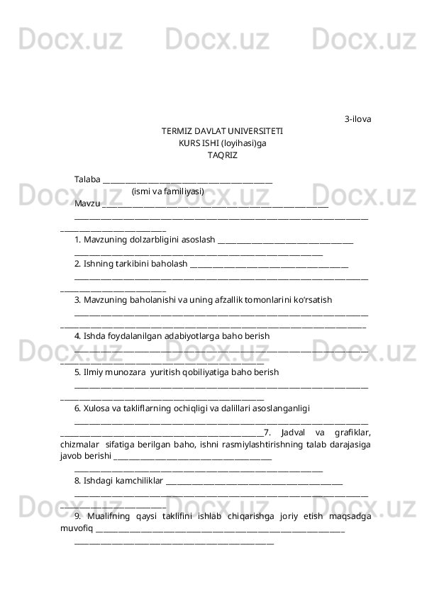 3-ilova
TERMIZ DAVLAT UNIVERSITETI
KURS ISHI (loyi h asi)ga 
TA Q RIZ
Talaba _____________________________________________
                           (ismi va familiyasi)
Mavzu ____________________________________________________________
______________________________________________________________________________
____________________________
1. Mavzuning dolzarbligini asoslash ____________________________________
__________________________________________________________________
2. Ishning tarkibini ba h olash __________________________________________
______________________________________________________________________________
____________________________
3. Mavzuning ba h olanishi va uning afzallik tomonlarini k o‘ rsatish
______________________________________________________________________________
_________________________________________________________________________________
4. Ishda foydalanilgan adabiyotlarga ba h o berish
______________________________________________________________________________
______________________________________________________
5. Ilmiy munozara  yuritish  q obiliyatiga ba h o berish
______________________________________________________________________________
______________________________________________________
6. Xulosa va takliflarning ochi q ligi va dalillari asoslanganligi
______________________________________________________________________________
______________________________________________________7.   Jadval   va   grafiklar,
chizmalar     sifatiga   berilgan  ba h o, ishni   rasmiylashtirishning   talab  darajasiga
javob berishi __________________________________________
__________________________________________________________________
8. Ishdagi kamchiliklar _______________________________________________
______________________________________________________________________________
____________________________
9.   Mualifning   q aysi   taklifini   ishlab   chi q arishga   joriy   etish   ma q sadga
muvofi q  __________________________________________________________________
_____________________________________________________ 