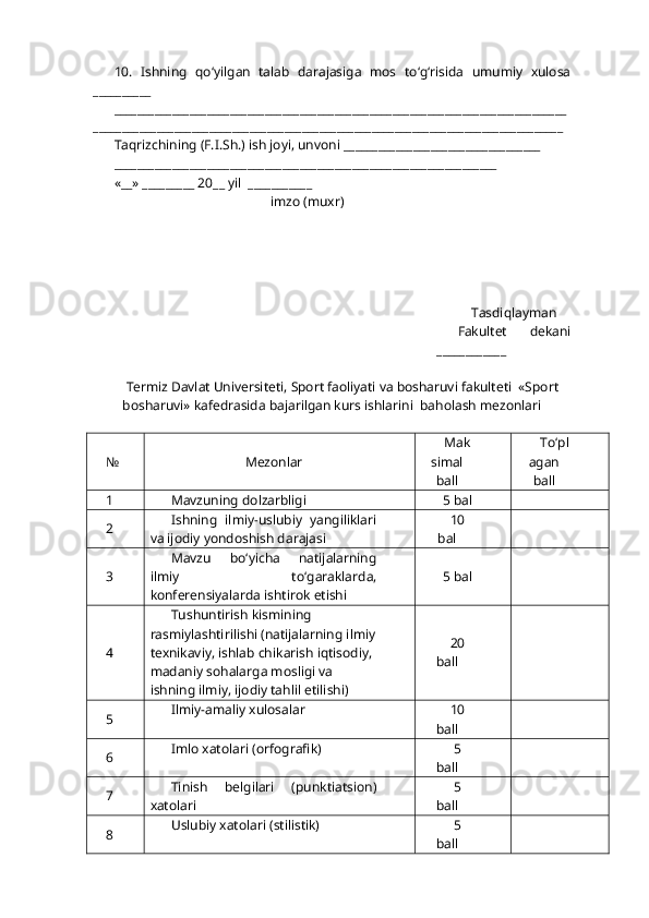 10.   Ishning   qo‘ yilgan   talab   darajasiga   mos   t o‘g‘ risida   umumiy   xulosa
__________
______________________________________________________________________________
_________________________________________________________________________________
Ta q rizchining (F.I.Sh.) ish joyi, unvoni __________________________________
__________________________________________________________________
«__» _________ 20__ yil  ___________
                                               imzo (mu x r)
     
     Tasdi q layman
Fakultet   dekani
____________
Termiz Davlat Universiteti, Sport faoliyati va bosharuvi fakulteti  «Sport
bosharuvi» kafedrasida bajarilgan kurs ishlarini  ba h olash mezonlari
№ Mezonlar Mak
simal
ball T o‘ pl
agan
ball
1 Mavzuning dolzarbligi 5 bal
2 Ishning   ilmiy-uslubiy   yangiliklari
va ijodiy yondoshish darajasi 10
bal
3 Mavzu   b o‘ yicha   natijalarning
ilmiy   t o‘ garaklarda,
konferensiyalarda ishtirok etishi  5 bal
4 Tushuntirish  k ismining 
rasmiylashtirilishi (natijalarning ilmiy
texnikaviy, ishlab chi k arish i q tisodiy, 
madaniy so h alarga mosligi va 
ishning ilmiy, ijodiy ta h lil etilishi) 20
ball
5 Ilmiy-amaliy xulosalar  10
ball
6 Imlo xatolari (orfografik) 5
ball
7 Tinish   belgilari   (punktiatsion)
xatolari 5
ball
8 Uslubiy xatolari (stilistik) 5
ball 