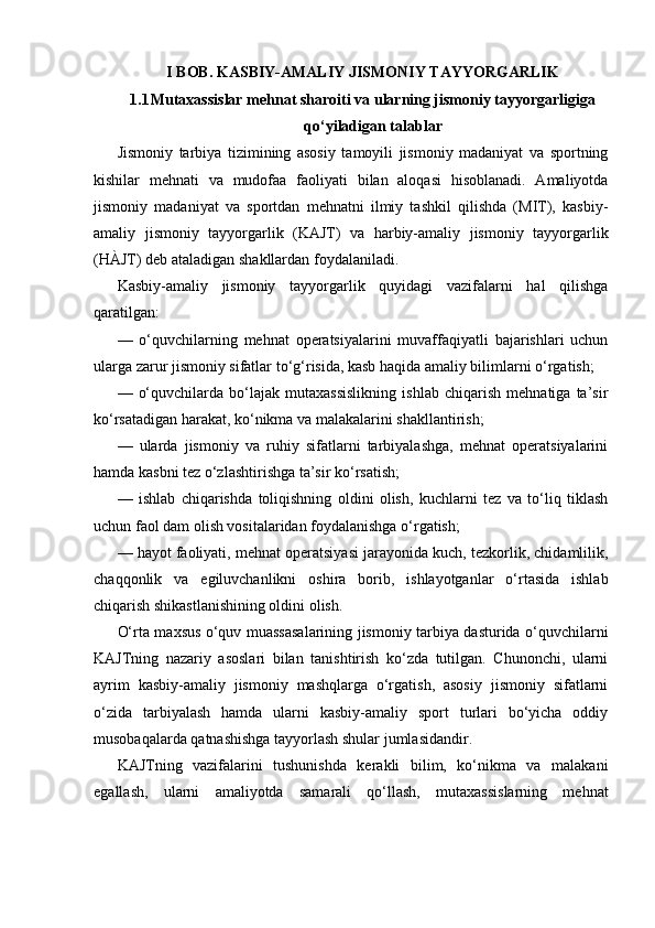 I BOB. KASBIY-AMALIY JISMONIY TAYYORGARLIK
1.1 Mutaxassislar mehnat sharoiti va ularning jismoniy tayyorgarligiga
qo‘yiladigan talablar
Jismoniy   tarbiya   tizimining   asosiy   tamoyili   jismoniy   madaniyat   va   sportning
kishilar   mehnati   va   mudofaa   faoliyati   bilan   aloqasi   hisoblanadi.   Amaliyotda
jismoniy   madaniyat   va   sportdan   mehnatni   ilmiy   tashkil   qilishda   (MIT),   kasbiy-
amaliy   jismoniy   tayyorgarlik   (KAJT)   va   harbiy-amaliy   jismoniy   tayyorgarlik
(HÀJT) deb ataladigan shakllardan foydalaniladi.
Kasbiy-amaliy   jismoniy   tayyorgarlik   quyidagi   vazifalarni   hal   qilishga
qaratilgan:
—   o‘quvchilarning   mehnat   operatsiyalarini   muvaffaqiyatli   bajarishlari   uchun
ularga zarur jismoniy sifatlar to‘g‘risida, kasb haqida amaliy bilimlarni o‘rgatish;
—   o‘quvchilarda   bo‘lajak   mutaxassislikning   ishlab   chiqarish   mehnatiga   ta’sir
ko‘rsatadigan harakat, ko‘nikma va malakalarini shakllantirish;
—   ularda   jismoniy   va   ruhiy   sifatlarni   tarbiyalashga,   mehnat   operatsiyalarini
hamda kasbni tez o‘zlashtirishga ta’sir ko‘rsatish;
—   ishlab   chiqarishda   toliqishning   oldini   olish,   kuchlarni   tez   va   to‘liq   tiklash
uchun faol dam olish vositalaridan foydalanishga o‘rgatish;
— hayot faoliyati, mehnat operatsiyasi jarayonida kuch, tezkorlik, chidamlilik,
chaqqonlik   va   egiluvchanlikni   oshira   borib,   ishlayotganlar   o‘rtasida   ishlab
chiqarish shikastlanishining oldini olish.
O‘rta maxsus o‘quv muassasalarining jismoniy tarbiya dasturida o‘quvchilarni
KAJTning   nazariy   asoslari   bilan   tanishtirish   ko‘zda   tutilgan.   Chunonchi,   ularni
ayrim   kasbiy-amaliy   jismoniy   mashqlarga   o‘rgatish,   asosiy   jismoniy   sifatlarni
o‘zida   tarbiyalash   hamda   ularni   kasbiy-amaliy   sport   turlari   bo‘yicha   oddiy
musobaqalarda qatnashishga tayyorlash shular jumlasidandir.
KAJTning   vazifalarini   tushunishda   kerakli   bilim,   ko‘nikma   va   malakani
egallash,   ularni   amaliyotda   samarali   qo‘llash,   mutaxassislarning   mehnat 