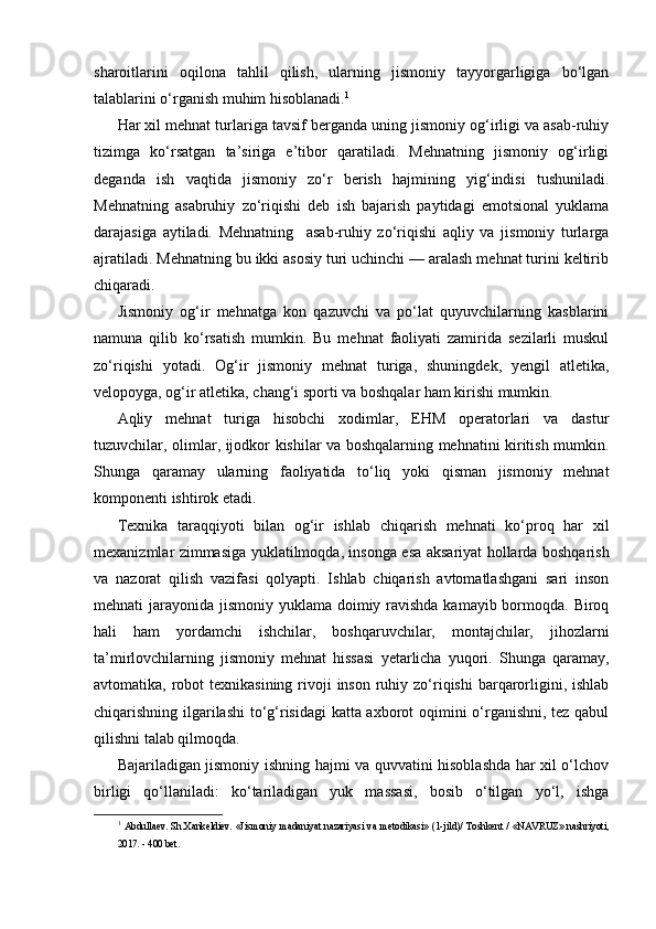 sharoitlarini   oqilona   tahlil   qilish,   ularning   jismoniy   tayyorgarligiga   bo‘lgan
talablarini o‘rganish muhim hisoblanadi. 1
Har xil mehnat turlariga tavsif berganda uning jismoniy og‘irligi va asab-ruhiy
tizimga   ko‘rsatgan   ta’siriga   e’tibor   qaratiladi.   Mehnatning   jismoniy   og‘irligi
deganda   ish   vaqtida   jismoniy   zo‘r   berish   hajmining   yig‘indisi   tushuniladi.
Mehnatning   asabruhiy   zo‘riqishi   deb   ish   bajarish   paytidagi   emotsional   yuklama
darajasiga   aytiladi.   Mehnatning     asab-ruhiy   zo‘riqishi   aqliy   va   jismoniy   turlarga
ajratiladi. Mehnatning bu ikki asosiy turi uchinchi — aralash mehnat turini keltirib
chiqaradi.
Jismoniy   og‘ir   mehnatga   kon   qazuvchi   va   po‘lat   quyuvchilarning   kasblarini
namuna   qilib   ko‘rsatish   mumkin.   Bu   mehnat   faoliyati   zamirida   sezilarli   muskul
zo‘riqishi   yotadi.   Og‘ir   jismoniy   mehnat   turiga,   shuningdek,   yengil   atletika,
velopoyga, og‘ir atletika, chang‘i sporti va boshqalar ham kirishi mumkin.
Aqliy   mehnat   turiga   hisobchi   xodimlar,   EHM   operatorlari   va   dastur
tuzuvchilar, olimlar, ijodkor kishilar va boshqalarning mehnatini kiritish mumkin.
Shunga   qaramay   ularning   faoliyatida   to‘liq   yoki   qisman   jismoniy   mehnat
komponenti ishtirok etadi.
Texnika   taraqqiyoti   bilan   og‘ir   ishlab   chiqarish   mehnati   ko‘proq   har   xil
mexanizmlar zimmasiga yuklatilmoqda, insonga esa aksariyat hollarda boshqarish
va   nazorat   qilish   vazifasi   qolyapti.   Ishlab   chiqarish   avtomatlashgani   sari   inson
mehnati jarayonida jismoniy yuklama doimiy ravishda kamayib bormoqda. Biroq
hali   ham   yordamchi   ishchilar,   boshqaruvchilar,   montajchilar,   jihozlarni
ta’mirlovchilarning   jismoniy   mehnat   hissasi   yetarlicha   yuqori.   Shunga   qaramay,
avtomatika, robot  texnikasining  rivoji  inson  ruhiy zo‘riqishi  barqarorligini, ishlab
chiqarishning ilgarilashi to‘g‘risidagi katta axborot oqimini o‘rganishni, tez qabul
qilishni talab qilmoqda.
Bajariladigan jismoniy ishning hajmi va quvvatini hisoblashda har xil o‘lchov
birligi   qo‘llaniladi:   ko‘tariladigan   yuk   massasi,   bosib   o‘tilgan   yo‘l,   ishga
1
  Abdullaev. Sh.Xankeldiev. «Jismoniy madaniyat nazariyasi va metodikasi» (1-jild)/ Toshkent / «NAVRUZ» nashriyoti,
2017. - 400 bet. 