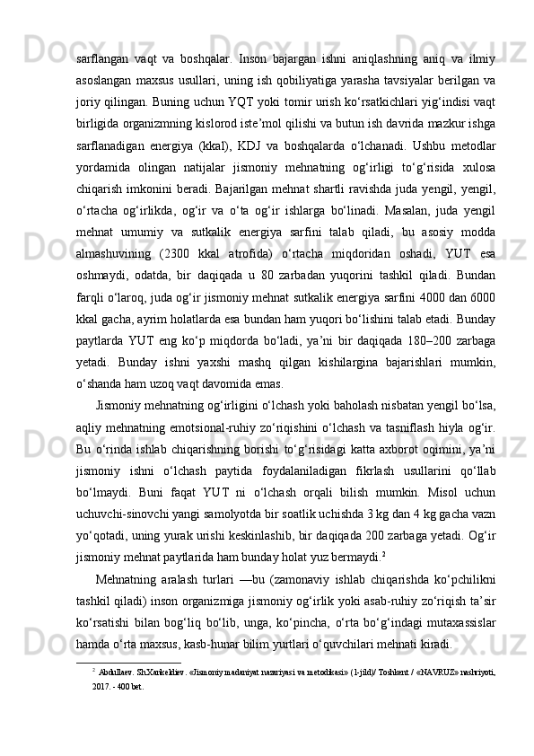 sarflangan   vaqt   va   boshqalar.   Inson   bajargan   ishni   aniqlashning   aniq   va   ilmiy
asoslangan   maxsus   usullari,   uning   ish   qobiliyatiga   yarasha   tavsiyalar   berilgan   va
joriy qilingan. Buning uchun YQT yoki tomir urish ko‘rsatkichlari yig‘indisi vaqt
birligida organizmning kislorod iste’mol qilishi va butun ish davrida mazkur ishga
sarflanadigan   energiya   (kkal),   KDJ   va   boshqalarda   o‘lchanadi.   Ushbu   metodlar
yordamida   olingan   natijalar   jismoniy   mehnatning   og‘irligi   to‘g‘risida   xulosa
chiqarish imkonini  beradi.  Bajarilgan mehnat  shartli  ravishda juda yengil, yengil,
o‘rtacha   og‘irlikda,   og‘ir   va   o‘ta   og‘ir   ishlarga   bo‘linadi.   Masalan,   juda   yengil
mehnat   umumiy   va   sutkalik   energiya   sarfini   talab   qiladi,   bu   asosiy   modda
almashuvining   (2300   kkal   atrofida)   o‘rtacha   miqdoridan   oshadi,   YUT   esa
oshmaydi,   odatda,   bir   daqiqada   u   80   zarbadan   yuqorini   tashkil   qiladi.   Bundan
farqli o‘laroq, juda og‘ir jismoniy mehnat sutkalik energiya sarfini 4000 dan 6000
kkal gacha, ayrim holatlarda esa bundan ham yuqori bo‘lishini talab etadi. Bunday
paytlarda   YUT   eng   ko‘p   miqdorda   bo‘ladi,   ya’ni   bir   daqiqada   180–200   zarbaga
yetadi.   Bunday   ishni   yaxshi   mashq   qilgan   kishilargina   bajarishlari   mumkin,
o‘shanda ham uzoq vaqt davomida emas.
Jismoniy mehnatning og‘irligini o‘lchash yoki baholash nisbatan yengil bo‘lsa,
aqliy  mehnatning   emotsional-ruhiy   zo‘riqishini   o‘lchash   va  tasniflash   hiyla   og‘ir.
Bu   o‘rinda   ishlab   chiqarishning   borishi   to‘g‘risidagi   katta   axborot   oqimini,   ya’ni
jismoniy   ishni   o‘lchash   paytida   foydalaniladigan   fikrlash   usullarini   qo‘llab
bo‘lmaydi.   Buni   faqat   YUT   ni   o‘lchash   orqali   bilish   mumkin.   Misol   uchun
uchuvchi-sinovchi yangi samolyotda bir soatlik uchishda 3 kg dan 4 kg gacha vazn
yo‘qotadi, uning yurak urishi keskinlashib, bir daqiqada 200 zarbaga yetadi. Og‘ir
jismoniy mehnat paytlarida ham bunday holat yuz bermaydi. 2
Mehnatning   aralash   turlari   —bu   (zamonaviy   ishlab   chiqarishda   ko‘pchilikni
tashkil qiladi) inson organizmiga jismoniy og‘irlik yoki asab-ruhiy zo‘riqish ta’sir
ko‘rsatishi   bilan   bog‘liq   bo‘lib,   unga,   ko‘pincha,   o‘rta   bo‘g‘indagi   mutaxassislar
hamda o‘rta maxsus, kasb-hunar bilim yurtlari o‘quvchilari mehnati kiradi.
2
  Abdullaev.  Sh.Xankeldiev.  «Jismoniy   madaniyat  nazariyasi  va   metodikasi»  (1-jild)/   Toshkent  /   «NAVRUZ»  nashriyoti,
2017. - 400 bet. 