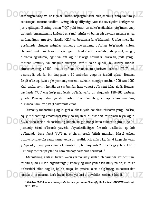 sarflangan   vaqt   va   boshqalar.   Inson   bajargan   ishni   aniqlashning   aniq   va   ilmiy
asoslangan   maxsus   usullari,   uning   ish   qobiliyatiga   yarasha   tavsiyalar   berilgan   va
joriy qilingan. Buning uchun YQT yoki tomir urish ko‘rsatkichlari yig‘indisi vaqt
birligida organizmning kislorod iste’mol qilishi va butun ish davrida mazkur ishga
sarflanadigan   energiya   (kkal),   KDJ   va   boshqalarda   o‘lchanadi.   Ushbu   metodlar
yordamida   olingan   natijalar   jismoniy   mehnatning   og‘irligi   to‘g‘risida   xulosa
chiqarish imkonini  beradi.  Bajarilgan mehnat  shartli  ravishda juda yengil, yengil,
o‘rtacha   og‘irlikda,   og‘ir   va   o‘ta   og‘ir   ishlarga   bo‘linadi.   Masalan,   juda   yengil
mehnat   umumiy   va   sutkalik   energiya   sarfini   talab   qiladi,   bu   asosiy   modda
almashuvining   (2300   kkal   atrofida)   o‘rtacha   miqdoridan   oshadi,   YUT   esa
oshmaydi,   odatda,   bir   daqiqada   u   80   zarbadan   yuqorini   tashkil   qiladi.   Bundan
farqli o‘laroq, juda og‘ir jismoniy mehnat sutkalik energiya sarfini 4000 dan 6000
kkal gacha, ayrim holatlarda esa bundan ham yuqori bo‘lishini talab etadi. Bunday
paytlarda   YUT   eng   ko‘p   miqdorda   bo‘ladi,   ya’ni   bir   daqiqada   180–200   zarbaga
yetadi.   Bunday   ishni   yaxshi   mashq   qilgan   kishilargina   bajarishlari   mumkin,
o‘shanda ham uzoq vaqt davomida emas.
Jismoniy mehnatning og‘irligini o‘lchash yoki baholash nisbatan yengil bo‘lsa,
aqliy  mehnatning   emotsional-ruhiy   zo‘riqishini   o‘lchash   va  tasniflash   hiyla   og‘ir.
Bu   o‘rinda   ishlab   chiqarishning   borishi   to‘g‘risidagi   katta   axborot   oqimini,   ya’ni
jismoniy   ishni   o‘lchash   paytida   foydalaniladigan   fikrlash   usullarini   qo‘llab
bo‘lmaydi.   Buni   faqat   YUT   ni   o‘lchash   orqali   bilish   mumkin.   Misol   uchun
uchuvchi-sinovchi yangi samolyotda bir soatlik uchishda 3 kg dan 4 kg gacha vazn
yo‘qotadi, uning yurak urishi keskinlashib, bir daqiqada 200 zarbaga yetadi. Og‘ir
jismoniy mehnat paytlarida ham bunday holat yuz bermaydi. 2
Mehnatning   aralash   turlari   —bu   (zamonaviy   ishlab   chiqarishda   ko‘pchilikni
tashkil qiladi) inson organizmiga jismoniy og‘irlik yoki asab-ruhiy zo‘riqish ta’sir
ko‘rsatishi   bilan   bog‘liq   bo‘lib,   unga,   ko‘pincha,   o‘rta   bo‘g‘indagi   mutaxassislar
hamda o‘rta maxsus, kasb-hunar bilim yurtlari o‘quvchilari mehnati kiradi.
2
  Abdullaev.  Sh.Xankeldiev.  «Jismoniy   madaniyat  nazariyasi  va   metodikasi»  (1-jild)/   Toshkent  /   «NAVRUZ»  nashriyoti,
2017. - 400 bet.