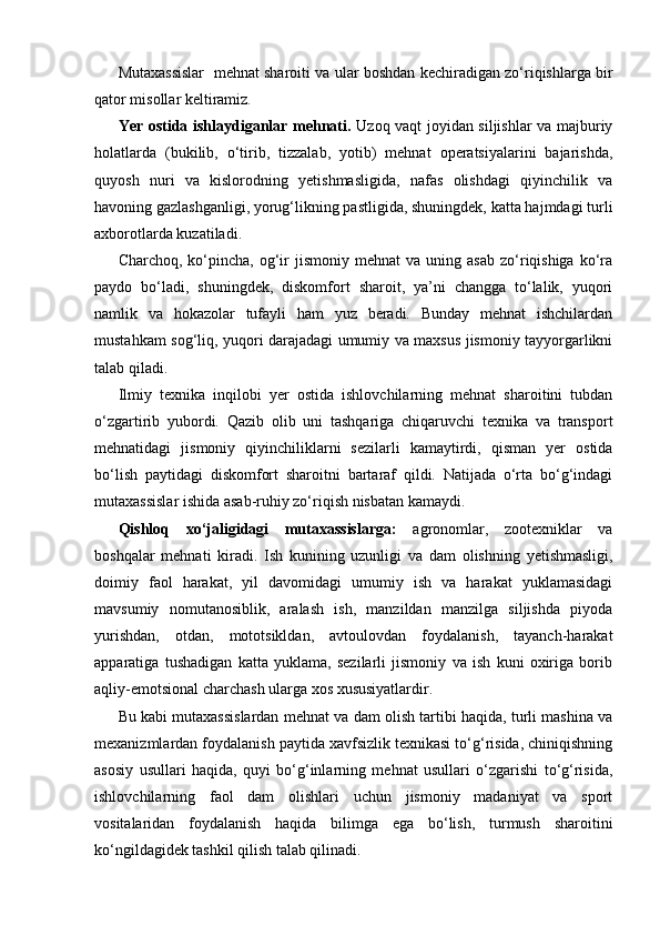 Mutaxassislar   mehnat sharoiti va ular boshdan kechiradigan zo‘riqishlarga bir
qator misollar keltiramiz.
Yer ostida ishlaydiganlar mehnati.   Uzoq vaqt joyidan siljishlar va majburiy
holatlarda   (bukilib,   o‘tirib,   tizzalab,   yotib)   mehnat   operatsiyalarini   bajarishda,
quyosh   nuri   va   kislorodning   yetishmasligida,   nafas   olishdagi   qiyinchilik   va
havoning gazlashganligi, yorug‘likning pastligida, shuningdek, katta hajmdagi turli
axborotlarda kuzatiladi.
Charchoq,  ko‘pincha,  og‘ir  jismoniy  mehnat  va   uning  asab  zo‘riqishiga  ko‘ra
paydo   bo‘ladi,   shuningdek,   diskomfort   sharoit,   ya’ni   changga   to‘lalik,   yuqori
namlik   va   hokazolar   tufayli   ham   yuz   beradi.   Bunday   mehnat   ishchilardan
mustahkam sog‘liq, yuqori darajadagi umumiy va maxsus jismoniy tayyorgarlikni
talab qiladi.
Ilmiy   texnika   inqilobi   yer   ostida   ishlovchilarning   mehnat   sharoitini   tubdan
o‘zgartirib   yubordi.   Qazib   olib   uni   tashqariga   chiqaruvchi   texnika   va   transport
mehnatidagi   jismoniy   qiyinchiliklarni   sezilarli   kamaytirdi,   qisman   yer   ostida
bo‘lish   paytidagi   diskomfort   sharoitni   bartaraf   qildi.   Natijada   o‘rta   bo‘g‘indagi
mutaxassislar ishida asab-ruhiy zo‘riqish nisbatan kamaydi.
Qishloq   xo‘jaligidagi   mutaxassislarga:   agronomlar,   zootexniklar   va
boshqalar   mehnati   kiradi.   Ish   kunining   uzunligi   va   dam   olishning   yetishmasligi,
doimiy   faol   harakat,   yil   davomidagi   umumiy   ish   va   harakat   yuklamasidagi
mavsumiy   nomutanosiblik,   aralash   ish,   manzildan   manzilga   siljishda   piyoda
yurishdan,   otdan,   mototsikldan,   avtoulovdan   foydalanish,   tayanch-harakat
apparatiga   tushadigan   katta   yuklama,   sezilarli   jismoniy   va   ish   kuni   oxiriga   borib
aqliy-emotsional charchash ularga xos xususiyatlardir.
Bu kabi mutaxassislardan mehnat va dam olish tartibi haqida, turli mashina va
mexanizmlardan foydalanish paytida xavfsizlik texnikasi to‘g‘risida, chiniqishning
asosiy   usullari   haqida,   quyi   bo‘g‘inlarning   mehnat   usullari   o‘zgarishi   to‘g‘risida,
ishlovchilarning   faol   dam   olishlari   uchun   jismoniy   madaniyat   va   sport
vositalaridan   foydalanish   haqida   bilimga   ega   bo‘lish,   turmush   sharoitini
ko‘ngildagidek tashkil qilish talab qilinadi.