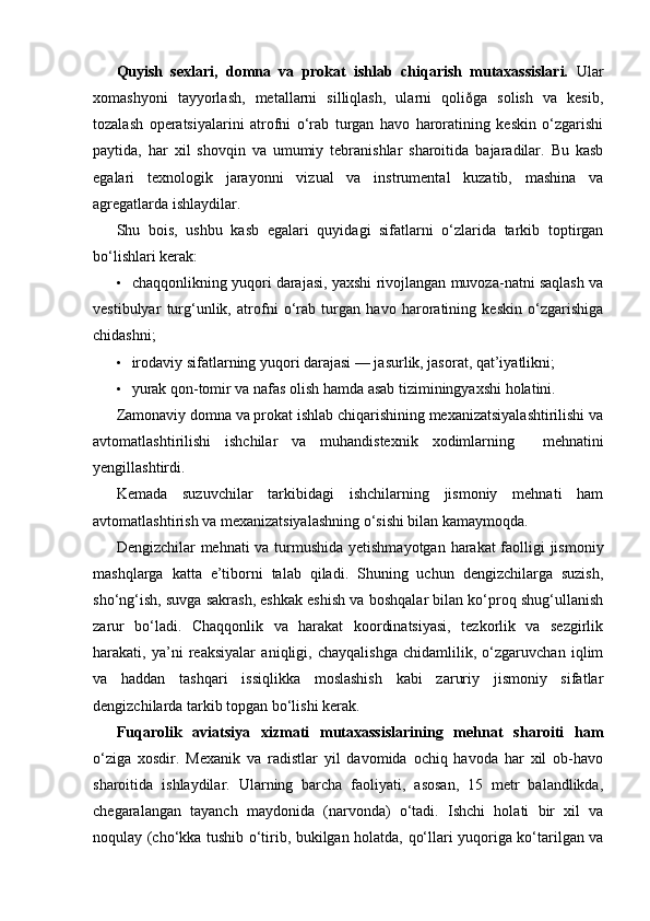 Quyish   sexlari,   domna   va   prokat   ishlab   chiqarish   mutaxassislari.   Ular
xomashyoni   tayyorlash,   metallarni   silliqlash,   ularni   qoliðga   solish   va   kesib,
tozalash   operatsiyalarini   atrofni   o‘rab   turgan   havo   haroratining   keskin   o‘zgarishi
paytida,   har   xil   shovqin   va   umumiy   tebranishlar   sharoitida   bajaradilar.   Bu   kasb
egalari   texnologik   jarayonni   vizual   va   instrumental   kuzatib,   mashina   va
agregatlarda ishlaydilar.
Shu   bois,   ushbu   kasb   egalari   quyidagi   sifatlarni   o‘zlarida   tarkib   toptirgan
bo‘lishlari kerak:
• chaqqonlikning yuqori darajasi, yaxshi rivojlangan muvoza-natni saqlash va
vestibulyar   turg‘unlik,   atrofni   o‘rab   turgan   havo   haroratining   keskin   o‘zgarishiga
chidashni;
• irodaviy sifatlarning yuqori darajasi — jasurlik, jasorat, qat’iyatlikni;
• yurak qon-tomir va nafas olish hamda asab tiziminingyaxshi holatini.
Zamonaviy domna va prokat ishlab chiqarishining mexanizatsiyalashtirilishi va
avtomatlashtirilishi   ishchilar   va   muhandistexnik   xodimlarning     mehnatini
yengillashtirdi.
Kemada   suzuvchilar   tarkibidagi   ishchilarning   jismoniy   mehnati   ham
avtomatlashtirish va mexanizatsiyalashning o‘sishi bilan kamaymoqda.
Dengizchilar mehnati va turmushida yetishmayotgan harakat faolligi  jismoniy
mashqlarga   katta   e’tiborni   talab   qiladi.   Shuning   uchun   dengizchilarga   suzish,
sho‘ng‘ish, suvga sakrash, eshkak eshish va boshqalar bilan ko‘proq shug‘ullanish
zarur   bo‘ladi.   Chaqqonlik   va   harakat   koordinatsiyasi,   tezkorlik   va   sezgirlik
harakati,   ya’ni   reaksiyalar   aniqligi,   chayqalishga   chidamlilik,   o‘zgaruvchan   iqlim
va   haddan   tashqari   issiqlikka   moslashish   kabi   zaruriy   jismoniy   sifatlar
dengizchilarda tarkib topgan bo‘lishi kerak.
Fuqarolik   aviatsiya   xizmati   mutaxassislarining   mehnat   sharoiti   ham
o‘ziga   xosdir.   Mexanik   va   radistlar   yil   davomida   ochiq   havoda   har   xil   ob-havo
sharoitida   ishlaydilar.   Ularning   barcha   faoliyati,   asosan,   15   metr   balandlikda,
chegaralangan   tayanch   maydonida   (narvonda)   o‘tadi.   Ishchi   holati   bir   xil   va
noqulay (cho‘kka tushib o‘tirib, bukilgan holatda, qo‘llari yuqoriga ko‘tarilgan va 