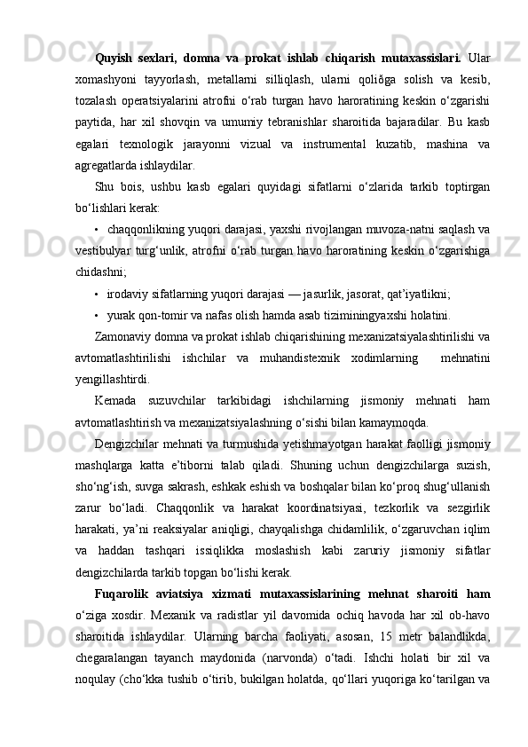 Quyish   sexlari,   domna   va   prokat   ishlab   chiqarish   mutaxassislari.   Ular
xomashyoni   tayyorlash,   metallarni   silliqlash,   ularni   qoliðga   solish   va   kesib,
tozalash   operatsiyalarini   atrofni   o‘rab   turgan   havo   haroratining   keskin   o‘zgarishi
paytida,   har   xil   shovqin   va   umumiy   tebranishlar   sharoitida   bajaradilar.   Bu   kasb
egalari   texnologik   jarayonni   vizual   va   instrumental   kuzatib,   mashina   va
agregatlarda ishlaydilar.
Shu   bois,   ushbu   kasb   egalari   quyidagi   sifatlarni   o‘zlarida   tarkib   toptirgan
bo‘lishlari kerak:
• chaqqonlikning yuqori darajasi, yaxshi rivojlangan muvoza-natni saqlash va
vestibulyar   turg‘unlik,   atrofni   o‘rab   turgan   havo   haroratining   keskin   o‘zgarishiga
chidashni;
• irodaviy sifatlarning yuqori darajasi — jasurlik, jasorat, qat’iyatlikni;
• yurak qon-tomir va nafas olish hamda asab tiziminingyaxshi holatini.
Zamonaviy domna va prokat ishlab chiqarishining mexanizatsiyalashtirilishi va
avtomatlashtirilishi   ishchilar   va   muhandistexnik   xodimlarning     mehnatini
yengillashtirdi.
Kemada   suzuvchilar   tarkibidagi   ishchilarning   jismoniy   mehnati   ham
avtomatlashtirish va mexanizatsiyalashning o‘sishi bilan kamaymoqda.
Dengizchilar mehnati va turmushida yetishmayotgan harakat faolligi  jismoniy
mashqlarga   katta   e’tiborni   talab   qiladi.   Shuning   uchun   dengizchilarga   suzish,
sho‘ng‘ish, suvga sakrash, eshkak eshish va boshqalar bilan ko‘proq shug‘ullanish
zarur   bo‘ladi.   Chaqqonlik   va   harakat   koordinatsiyasi,   tezkorlik   va   sezgirlik
harakati,   ya’ni   reaksiyalar   aniqligi,   chayqalishga   chidamlilik,   o‘zgaruvchan   iqlim
va   haddan   tashqari   issiqlikka   moslashish   kabi   zaruriy   jismoniy   sifatlar
dengizchilarda tarkib topgan bo‘lishi kerak.
Fuqarolik   aviatsiya   xizmati   mutaxassislarining   mehnat   sharoiti   ham
o‘ziga   xosdir.   Mexanik   va   radistlar   yil   davomida   ochiq   havoda   har   xil   ob-havo
sharoitida   ishlaydilar.   Ularning   barcha   faoliyati,   asosan,   15   metr   balandlikda,
chegaralangan   tayanch   maydonida   (narvonda)   o‘tadi.   Ishchi   holati   bir   xil   va
noqulay (cho‘kka tushib o‘tirib, bukilgan holatda, qo‘llari yuqoriga ko‘tarilgan va
