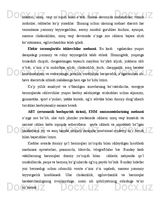 hokazo),   uzoq     vaqt   zo‘riqish   bilan   o‘tadi.   Smena   davomida   muhandislar,   texnik
xodimlar,   rahbarlar   ko‘p   yuradilar.   Shuning   uchun   ularning   mehnat   sharoiti   har
tomonlama   jismoniy   tayyorgarlikni,   asosiy   muskul   guruhlari   kuchini,   ayniqsa,
maxsus   chidamlilikni,   uzoq   vaqt   davomida   o‘ziga   xos   ishlarni   bajara   olish
ko‘nikmasini, egiluvchanlikni talab qiladi.
Elektr   tarmoqlarida   ishlovchilar   mehnati.   Bu   kasb     egalaridan   yuqori
darajadagi   jismoniy   va   ruhiy   tayyorgarlik   talab   etiladi.   Shuningdek,   yuqoriga
tirmashib   chiqish,   chegaralangan   tayanch   maydoni   bo‘ylab   siljish,   yuklarni   olib
o‘tish,   o‘zini   o‘zi   muhofaza   qilish,   chidamlilik,   kuch,   chaqqonlik,   aniq   harakat
koordinatsiyasi va reaksiyasiga, jasurlik, vestibulyar barqarorlik, o‘zgaruvchan ob-
havo sharoitida ishlash malakasiga ham ega bo‘lishi lozim.
Ko‘p   yillik   amaliyot   va   o‘tkazilgan   sinovlarning   ko‘rsatishicha,   energiya
tarmoqlarida   ishlovchilar   yuqori   kasbiy   salohiyatga   erishishlari   uchun   alpinizm,
gimnastika, sport o‘yinlari, yakka kurash, og‘ir atletika bilan doimiy shug‘ullanib
turishlari kasbiyamaliy samara beradi.
ABT   (avtomatik   boshqarish   tizimi),   EHM   mutaxassislarining   mehnati
o‘ziga   xos   bo‘lib,   ular   turli   jihozlar   yordamida   ishlarni   uzoq   vaqt   kuzatish   va
nazorat   ishlari   katta   oqimida   axborotlarni     qayta   ishlash   va   murakkab   bo‘lgan
harakatlarni   tez   va   aniq   hamda   sezilarli   darajada   emotsional-irodaviy   zo‘r   berish
bilan bajarishlari lozim.
Kasblar   orasida   doimiy  qo‘l   barmoqlari   zo‘riqishi   bilan  ishlaydigan  hisoblash
mashinasi   operatorlari,   pianinochi,   tikuvchi,   telegrafchilar   bor.   Bunday   kasb
vakillarining   barmoqlari   doimiy   zo‘riqish   bilan     ishlashi   natijasida   qo‘l
muskullarida, panja va barmoq bo‘g‘inlarida og‘riq paydo bo‘ladi. Bunday holatlar
yuz   bermasligi   uchun   ishonchli   vosita   o‘zini   o‘zi   uqalash,   maxsus   jismoniy
tayyorgarlik   hisoblanadi.   Ular   chidamlilik,   egiluvchanlik   va   barmoqlar
harakatchanligining   rivojlanishiga,   inson   ish   qobiliyatining   oshishiga   ta’sir
ko‘rsatadi. 