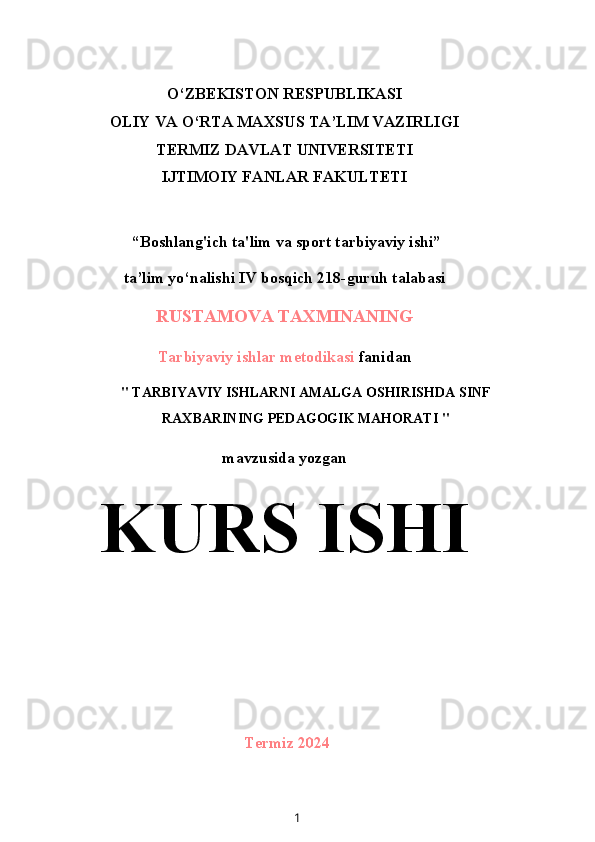 O‘ZBEKISTON RESPUBLIKASI
OLIY VA O‘RTA MAXSUS TA’LIM VAZIRLIGI
TERMIZ DAVLAT UNIVERSITETI
IJTIMOIY FANLAR FAKULTETI
 “Boshlang'ich ta'lim va sport tarbiyaviy ishi”
ta’lim yo‘nalishi IV bosqich 218-guruh talabasi
RUSTAMOVA TAXMINANING
Tarbiyaviy ishlar metodikasi  fanidan
" TARBIYAVIY ISHLARNI AMALGA OSHIRISHDA SINF
RAXBARINING PEDAGOGIK MAHORATI "
mavzusida yozgan
KURS ISHI
Termiz 2024
1 