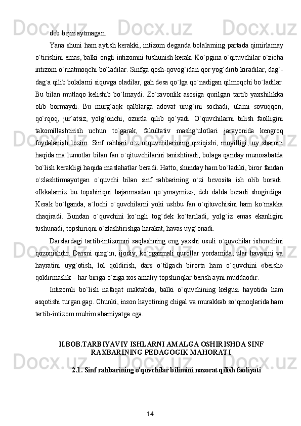 deb bejiz aytmagan.
Yana shuni ham aytish kerakki, intizom deganda bolalarning partada qimirlamay
o`tirishini emas, balki ongli intizomni tushunish kerak. Ko`pgina o`qituvchilar o`zicha
intizom o`rnatmoqchi bo`ladilar. Sinfga qosh-qovog`idan qor yog`dirib kiradilar, dag`-
dag`a qilib bolalarni siquvga oladilar, gah desa qo`lga qo`nadigan qilmoqchi bo`ladilar.
Bu   bilan   mutlaqo   kelishib   bo`lmaydi.   Zo`ravonlik   asosiga   qurilgan   tartib   yaxshilikka
olib   bormaydi.   Bu   murg`aqk   qalblarga   adovat   urug`ini   sochadi,   ularni   sovuqqon,
qo`rqoq,   jur`atsiz,   yolg`onchi,   ozurda   qilib   qo`yadi.   O`quvchilarni   bilish   faolligini
takomillashtirish   uchun   to`garak,   fakultativ   mashg`ulotlari   jarayonida   kengroq
foydalanish   lozim.   Sinf   rahbari   o`z   o`quvchilarining   qiziqishi,   moyilligi,   uy   sharoiti
haqida ma`lumotlar bilan fan o`qituvchilarini tanishtiradi, bolaga qanday munosabatda
bo`lish kerakligi haqida maslahatlar beradi. Hatto, shunday ham bo`ladiki, biror fandan
o`zlashtirmayotgan   o`quvchi   bilan   sinf   rahbarining   o`zi   bevosita   ish   olib   boradi.
«Ikkalamiz   bu   topshiriqni   bajarmasdan   qo`ymaymiz»,   deb   dalda   beradi   shogirdiga.
Kerak   bo`lganda,   a`lochi   o`quvchilarni   yoki   ushbu   fan   o`qituvchisini   ham   ko`makka
chaqiradi.   Bundan   o`quvchini   ko`ngli   tog`dek   ko`tariladi,   yolg`iz   emas   ekanligini
tushunadi, topshiriqni o`zlashtirishga harakat, havas uyg`onadi.
Darslardagi   tartib-intizomni   saqlashning   eng   yaxshi   usuli   o`quvchilar   ishonchini
qozonishdir.   Darsni   qizg`in,   ijodiy,   ko`rgazmali   qurollar   yordamida,   ular   havasini   va
hayratini   uyg`otish,   lol   qoldirish,   dars   o`tilgach   birorta   ham   o`quvchini   «beish»
qoldirmaslik – har biriga o`ziga xos amaliy topshiriqlar berish ayni muddaodir.
Intizomli   bo`lish   nafaqat   maktabda,   balki   o`quvchining   kelgusi   hayotida   ham
asqotishi turgan gap. Chunki, inson hayotining chigal va murakkab so`qmoqlarida ham
tartib-intizom muhim ahamiyatga ega.
II.BOB. TARBIYAVIY ISHLARNI AMALGA OSHIRISHDA SINF
RAXBARINING PEDAGOGIK MAHORATI
2.1.  Sinf  rahbarining o'quvchilar bilimini nazorat qilish faoliyati
14