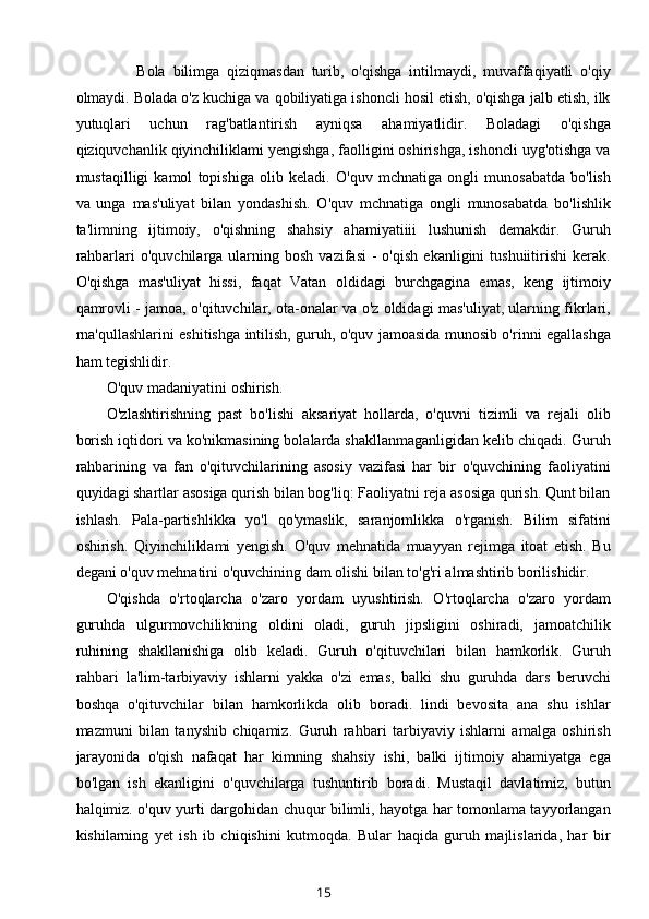 Bola   bilimga   qiziqmasdan   turib,   o'qishga   intilmaydi,   muvaffaqiyatli   o'qiy
olmaydi. Bolada o'z kuchiga va qobiliyatiga ishoncli hosil etish, o'qishga jalb etish, ilk
yutuqlari   uchun   rag'batlantirish   ayniqsa   ahamiyatlidir.   Boladagi   o'qishga
qiziquvchanlik qiyinchiliklami yengishga, faolligini oshirishga, ishoncli uyg'otishga va
mustaqilligi   kamol   topishiga   olib   keladi.   O'quv   mchnatiga   ongli   munosabatda   bo'lish
va   unga   mas'uliyat   bilan   yondashish.   O'quv   mchnatiga   ongli   munosabatda   bo'lishlik
ta'limning   ijtimoiy,   o'qishning   shahsiy   ahamiyatiiii   lushunish   demakdir.   Guruh
rahbarlari   o'quvchilarga  ularning  bosh  vazifasi   -  o'qish   ekanligini   tushuiitirishi   kerak.
O'qishga   mas'uliyat   hissi,   faqat   Vatan   oldidagi   burchgagina   emas,   keng   ijtimoiy
qamrovli - jamoa, o'qituvchilar, ota-onalar va o'z oldidagi mas'uliyat, ularning fikrlari,
rna'qullashlarini eshitishga intilish, guruh, o'quv jamoasida munosib o'rinni egallashga
ham tegishlidir.
O'quv madaniyatini oshirish.
O'zlashtirishning   past   bo'lishi   aksariyat   hollarda,   o'quvni   tizimli   va   rejali   olib
borish iqtidori va ko'nikmasining bolalarda shakllanmaganligidan kelib chiqadi. Guruh
rahbarining   va   fan   o'qituvchilarining   asosiy   vazifasi   har   bir   o'quvchining   faoliyatini
quyidagi shartlar asosiga qurish bilan bog'liq: Faoliyatni reja asosiga qurish. Qunt bilan
ishlash.   Pala-partishlikka   yo'l   qo'ymaslik,   saranjomlikka   o'rganish.   Bilim   sifatini
oshirish.   Qiyinchiliklami   yengish.   O'quv   mehnatida   muayyan   rejimga   itoat   etish.   Bu
degani o'quv mehnatini o'quvchining dam olishi bilan to'g'ri almashtirib borilishidir.
O'qishda   o'rtoqlarcha   o'zaro   yordam   uyushtirish.   O'rtoqlarcha   o'zaro   yordam
guruhda   ulgurmovchilikning   oldini   oladi,   guruh   jipsligini   oshiradi,   jamoatchilik
ruhining   shakllanishiga   olib   keladi.   Guruh   o'qituvchilari   bilan   hamkorlik.   Guruh
rahbari   la'lim-tarbiyaviy   ishlarni   yakka   o'zi   emas,   balki   shu   guruhda   dars   beruvchi
boshqa   o'qituvchilar   bilan   hamkorlikda   olib   boradi.   lindi   bevosita   ana   shu   ishlar
mazmuni   bilan   tanyshib   chiqamiz.   Guruh   rahbari   tarbiyaviy   ishlarni   amalga   oshirish
jarayonida   o'qish   nafaqat   har   kimning   shahsiy   ishi,   balki   ijtimoiy   ahamiyatga   ega
bo'lgan   ish   ekanligini   o'quvchilarga   tushuntirib   boradi.   Mustaqil   davlatimiz,   butun
halqimiz. o'quv yurti dargohidan chuqur bilimli, hayotga har tomonlama tayyorlangan
kishilarning   yet   ish   ib   chiqishini   kutmoqda.   Bular   haqida   guruh   majlislarida,   har   bir
15