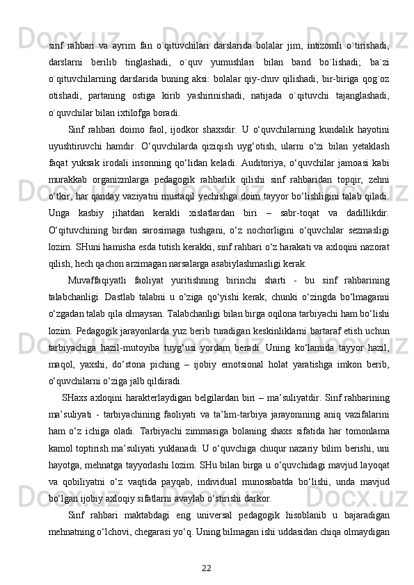 sinf   rahbari   va   ayrim   fan   o`qituvchilari   darslarida   bolalar   jim,   intizomli   o`tirishadi,
darslarni   berilib   tinglashadi,   o`quv   yumushlari   bilan   band   bo`lishadi;   ba`zi
o`qituvchilarning   darslarida   buning   aksi:   bolalar   qiy-chuv   qilishadi,   bir-biriga   qog`oz
otishadi,   partaning   ostiga   kirib   yashirinishadi,   natijada   o`qituvchi   tajanglashadi,
o`quvchilar bilan ixtilofga boradi.
Sinf   rahbari   doimo   faol,   ijodkor   shaxsdir.   U   o‘quvchilarning   kundalik   hayotini
uyushtiruvchi   hamdir.   O‘quvchilarda   qiziqish   uyg‘otish,   ularni   o‘zi   bilan   yetaklash
faqat   yuksak   irodali   insonning   qo‘lidan   keladi.   Auditoriya,   o‘quvchilar   jamoasi   kabi
murakkab   organizmlarga   pedagogik   rahbarlik   qilishi   sinf   rahbaridan   topqir,   zehni
o‘tkir, har qanday vaziyatni mustaqil yechishga doim tayyor bo‘lishligini talab qiladi.
Unga   kasbiy   jihatdan   kerakli   xislatlardan   biri   –   sabr-toqat   va   dadillikdir.
O‘qituvchining   birdan   sarosimaga   tushgani,   o‘z   nochorligini   o‘quvchilar   sezmasligi
lozim. SHuni hamisha esda tutish kerakki, sinf rahbari o‘z harakati va axloqini nazorat
qilish, hech qachon arzimagan narsalarga asabiylashmasligi kerak.
Muvaffaqiyatli   faoliyat   yuritishning   birinchi   sharti   -   bu   sinf   rahbarining
talabchanligi.   Dastlab   talabni   u   o‘ziga   qo‘yishi   kerak,   chunki   o‘zingda   bo‘lmaganni
o‘zgadan talab qila olmaysan. Talabchanligi bilan birga oqilona tarbiyachi ham bo‘lishi
lozim. Pedagogik jarayonlarda yuz berib turadigan keskinliklarni  bartaraf  etish uchun
tarbiyachiga   hazil-mutoyiba   tuyg‘usi   yordam   beradi.   Uning   ko‘lamida   tayyor   hazil,
maqol,   yaxshi,   do‘stona   piching   –   ijobiy   emotsional   holat   yaratishga   imkon   berib,
o‘quvchilarni o‘ziga jalb qildiradi.
       SHaxs axloqini  harakterlaydigan belgilardan biri  – ma’suliyatdir. Sinf  rahbarining
ma’suliyati   -   tarbiyachining   faoliyati   va   ta’lim-tarbiya   jarayonining   aniq   vazifalarini
ham   o‘z   ichiga   oladi.   Tarbiyachi   zimmasiga   bolaning   shaxs   sifatida   har   tomonlama
kamol toptirish ma’suliyati yuklanadi. U o‘quvchiga chuqur nazariy bilim berishi, uni
hayotga, mehnatga tayyorlashi lozim. SHu bilan birga u o‘quvchidagi mavjud layoqat
va   qobiliyatni   o‘z   vaqtida   payqab,   individual   munosabatda   bo‘lishi,   unda   mavjud
bo‘lgan ijobiy axloqiy sifatlarni avaylab o‘stirishi darkor.
Sinf   rahbari   maktabdagi   eng   universal   pedagogik   hisoblanib   u   bajaradigan
mehnatning o‘lchovi, chegarasi yo‘q. Uning bilmagan ishi uddasidan chiqa olmaydigan
22