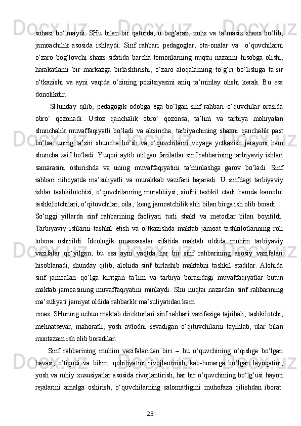 sohasi   bo‘lmaydi.   SHu   bilan   bir   qatorda,   u   beg‘araz,   xolis   va   ta’masiz   shaxs   bo‘lib,
jamoachilik   asosida   ishlaydi.   Sinf   rahbari   pedagoglar,   ota-onalar   va     o‘quvchilarni
o‘zaro   bog‘lovchi   shaxs   sifatida   barcha   tomonlarning   nuqtai   nazarini   hisobga   olishi,
harakatlarni   bir   markazga   birlashtirishi,   o‘zaro   aloqalarning   to‘g‘ri   bo‘lishiga   ta’sir
o‘tkazishi   va   ayni   vaqtda   o‘zining   pozitsiyasini   aniq   ta’minlay   olishi   kerak.   Bu   esa
donolikdir.
          SHunday   qilib,   pedagogik   odobga   ega   bo‘lgan   sinf   rahbari   o‘quvchilar   orasida
obro‘   qozonadi.   Ustoz   qanchalik   obro‘   qozonsa,   ta’lim   va   tarbiya   mohiyatan
shunchalik   muvaffaqiyatli   bo‘ladi   va   aksincha,   tarbiyachining   shaxni   qanchalik   past
bo‘lsa,   uning   ta’siri   shuncha   bo‘sh   va   o‘quvchilarni   voyaga   yetkazish   jarayoni   ham
shuncha zaif bo‘ladi. Yuqori aytib utilgan fazilatlar sinf rahbarining tarbiyaviy ishlari
samarasini   oshirishda   va   uning   muvaffaqiyatini   ta’minlashga   garov   bo‘ladi.   Sinf
rahbari   nihoyatda   ma’suliyatli   va   murakkab   vazifani   bajaradi.   U   sinfdagi   tarbiyaviy
ishlar   tashkilotchisi,   o‘quvchilarning   murabbiysi,   sinfni   tashkil   etadi   hamda   kamolot
tashkilotchilari, o‘qituvchilar, oila,  keng jamoatchilik ahli bilan birga ish olib boradi.
So‘nggi   yillarda   sinf   rahbarining   faoliyati   turli   shakl   va   metodlar   bilan   boyitildi.
Tarbiyaviy   ishlarni   tashkil   etish   va   o‘tkazishda   maktab   jamoat   tashkilotlarining   roli
tobora   oshirildi.   Ideologik   muassasalar   sifatida   maktab   oldida   muhim   tarbiyaviy
vazifalar   qo‘yilgan,   bu   esa   ayni   vaqtda   har   bir   sinf   rahbarining   asosiy   vazifalari
hisoblanadi,   shunday   qilib,   alohida   sinf   birlashib   maktabni   tashkil   etadilar.   Alohida
sinf   jamoalari   qo‘lga   kiritgan   ta’lim   va   tarbiya   borasidagi   muvaffaqiyatlar   butun
maktab   jamoasining   muvaffaqiyatini   minlaydi.   Shu   nuqtai   nazardan   sinf   rahbarining
ma’suliyati jamiyat oldida rahbarlik ma’suliyatidan kam
emas. SHunnig uchun maktab direktorlari sinf rahbari vazifasiga tajribali, tashkilotchi,
mehnatsevar,   mahoratli,   yosh   avlodni   sevadigan   o‘qituvchilarni   tayinlab,   ular   bilan
muntazam ish olib boradilar.
        Sinf   rahbarining   muhim   vazifalaridan   biri   –   bu   o‘quvchining   o‘qishga   bo‘lgan
havasi,   e’tiqodi   va   bilim,   qobiliyatini   rivojlantirish,   kab-hunarga   bo‘lgan   layoqatini,
yosh va ruhiy xususiyatlar asosida rivojlantirish, har bir o‘quvchining bo‘lg‘usi hayoti
rejalarini   amalga   oshirish,   o‘quvchilarning   salomatligini   muhofaza   qilishdan   iborat.
23 