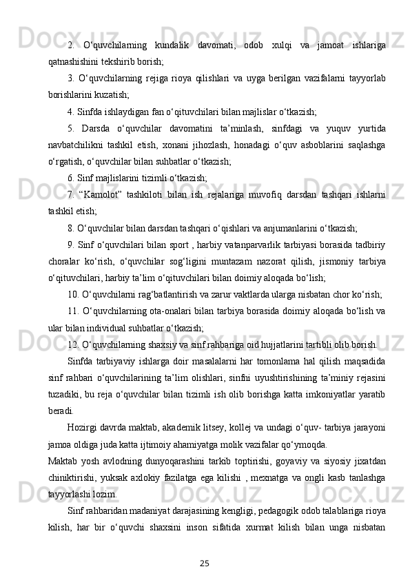 2.   O‘quvchilarning   kundalik   davomati,   odob   xulqi   va   jamoat   ishlariga
qatnashishini tekshirib borish;
3.   O‘quvchilarning   rejiga   rioya   qilishlari   va   uyga   berilgan   vazifalarni   tayyorlab
borishlarini kuzatish;
4. Sinfda ishlaydigan fan o‘qituvchilari bilan majlislar o‘tkazish;
5.   Darsda   o‘quvchilar   davomatini   ta’minlash,   sinfdagi   va   yuquv   yurtida
navbatchilikni   tashkil   etish,   xonani   jihozlash,   honadagi   o‘quv   asboblarini   saqlashga
o‘rgatish, o‘quvchilar bilan suhbatlar o‘tkazish;
6. Sinf majlislarini tizimli o‘tkazish;
7.   “Kamolot”   tashkiloti   bilan   ish   rejalariga   muvofiq   darsdan   tashqari   ishlarni
tashkil etish;
8. O‘quvchilar bilan darsdan tashqari o‘qishlari va anjumanlarini o‘tkazish;
9. Sinf o‘quvchilari bilan sport , harbiy vatanparvarlik tarbiyasi borasida tadbiriy
choralar   ko‘rish,   o‘quvchilar   sog‘ligini   muntazam   nazorat   qilish,   jismoniy   tarbiya
o‘qituvchilari, harbiy ta’lim o‘qituvchilari bilan doimiy aloqada bo‘lish; 
10. O‘quvchilarni rag‘batlantirish va zarur vaktlarda ularga nisbatan chor ko‘rish;
11. O‘quvchilarning ota-onalari bilan tarbiya borasida doimiy aloqada bo‘lish va
ular bilan individual suhbatlar o‘tkazish;
12. O‘quvchilarning shaxsiy va sinf rahbariga oid hujjatlarini tartibli olib borish.
Sinfda   tarbiyaviy   ishlarga   doir   masalalarni   har   tomonlama   hal   qilish   maqsadida
sinf   rahbari   o‘quvchilarining   ta’lim   olishlari,   sinfni   uyushtirishining   ta’miniy   rejasini
tuzadiki, bu reja o‘quvchilar  bilan tizimli  ish olib borishga  katta imkoniyatlar  yaratib
beradi.
Hozirgi davrda maktab, akademik litsey, kollej va undagi o‘quv- tarbiya jarayoni
jamoa oldiga juda katta ijtimoiy ahamiyatga molik vazifalar qo‘ymoqda.
Maktab   yosh   avlodning   dunyoqarashini   tarkib   toptirishi,   goyaviy   va   siyosiy   jixatdan
chiniktirishi,   yuksak   axlokiy   fazilatga   ega   kilishi   ,   mexnatga   va   ongli   kasb   tanlashga
tayyorlashi lozim. 
Sinf rahbaridan madaniyat darajasining kengligi, pedagogik odob talablariga rioya
kilish,   har   bir   o‘quvchi   shaxsini   inson   sifatida   xurmat   kilish   bilan   unga   nisbatan
25 