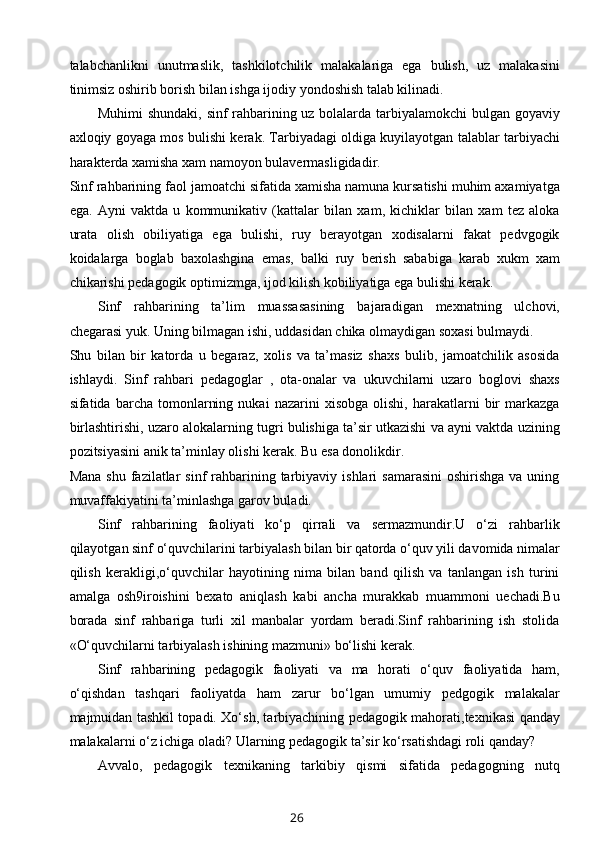 talabchanlikni   unutmaslik,   tashkilotchilik   malakalariga   ega   bulish,   uz   malakasini
tinimsiz oshirib borish bilan ishga ijodiy yondoshish talab kilinadi. 
Muhimi shundaki, sinf rahbarining uz bolalarda tarbiyalamokchi bulgan goyaviy
axloqiy goyaga mos bulishi kerak. Tarbiyadagi oldiga kuyilayotgan talablar tarbiyachi
harakterda xamisha xam namoyon bulavermasligidadir. 
Sinf rahbarining faol jamoatchi sifatida xamisha namuna kursatishi muhim axamiyatga
ega.   Ayni   vaktda   u   kommunikativ   (kattalar   bilan   xam,   kichiklar   bilan   xam   tez   aloka
urata   olish   obiliyatiga   ega   bulishi,   ruy   berayotgan   xodisalarni   fakat   pedvgogik
koidalarga   boglab   baxolashgina   emas,   balki   ruy   berish   sababiga   karab   xukm   xam
chikarishi pedagogik optimizmga, ijod kilish kobiliyatiga ega bulishi kerak. 
Sinf   rahbarining   ta’lim   muassasasining   bajaradigan   mexnatning   ulchovi,
chegarasi yuk. Uning bilmagan ishi, uddasidan chika olmaydigan soxasi bulmaydi. 
Shu   bilan   bir   katorda   u   begaraz,   xolis   va   ta’masiz   shaxs   bulib,   jamoatchilik   asosida
ishlaydi.   Sinf   rahbari   pedagoglar   ,   ota-onalar   va   ukuvchilarni   uzaro   boglovi   shaxs
sifatida  barcha   tomonlarning   nukai   nazarini   xisobga   olishi,   harakatlarni   bir   markazga
birlashtirishi, uzaro alokalarning tugri bulishiga ta’sir utkazishi va ayni vaktda uzining
pozitsiyasini anik ta’minlay olishi kerak. Bu esa donolikdir.
Mana  shu  fazilatlar  sinf   rahbarining tarbiyaviy  ishlari  samarasini  oshirishga   va uning
muvaffakiyatini ta’minlashga garov buladi. 
Sinf   rahbarining   faoliyati   ko‘p   qirrali   va   sermazmundir.U   o‘zi   rahbarlik
qilayotgan sinf o‘quvchilarini tarbiyalash bilan bir qatorda o‘quv yili davomida nimalar
qilish   kerakligi,o‘quvchilar   hayotining   nima   bilan   band   qilish   va   tanlangan   ish   turini
amalga   osh9iroishini   bexato   aniqlash   kabi   ancha   murakkab   muammoni   uechadi.Bu
borada   sinf   rahbariga   turli   xil   manbalar   yordam   beradi.Sinf   rahbarining   ish   stolida
«O‘quvchilarni tarbiyalash ishining mazmuni» bo‘lishi kerak.
Sinf   rahbarining   pedagogik   faoliyati   va   ma   horati   o‘quv   faoliyatida   ham,
o‘qishdan   tashqari   faoliyatda   ham   zarur   bo‘lgan   umumiy   pedgogik   malakalar
majmuidan tashkil topadi. Xo‘sh, tarbiyachining pedagogik mahorati,texnikasi qanday
malakalarni o‘z ichiga oladi? Ularning pedagogik ta’sir ko‘rsatishdagi roli qanday?
Avvalo,   pedagogik   texnikaning   tarkibiy   qismi   sifatida   pedagogning   nutq
26 