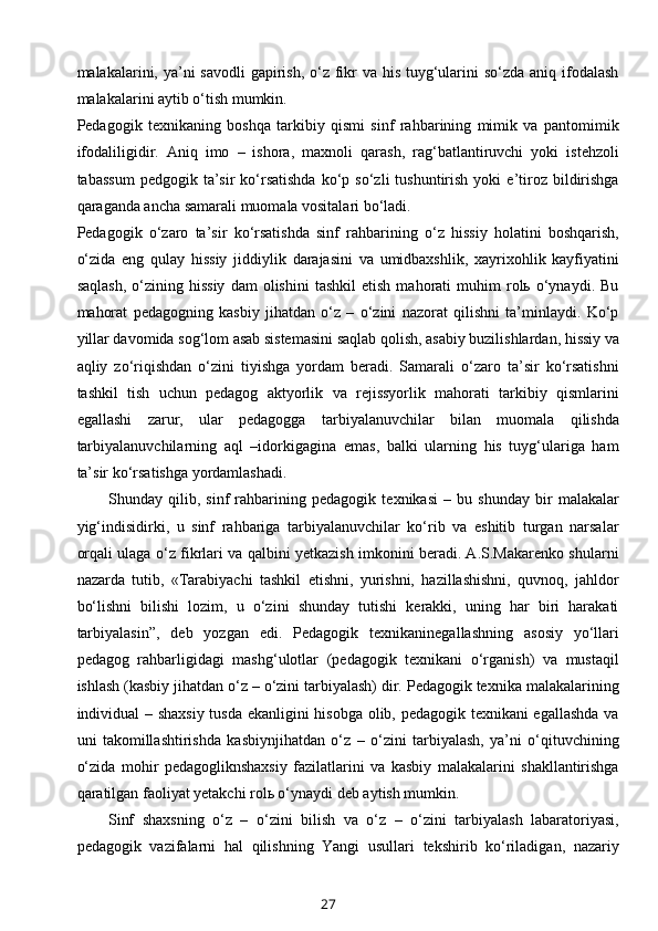 malakalarini, ya’ni savodli  gapirish, o‘z fikr  va his tuyg‘ularini  so‘zda aniq ifodalash
malakalarini aytib o‘tish mumkin.
Pedagogik   texnikaning   boshqa   tarkibiy   qismi   sinf   rahbarining   mimik   va   pantomimik
ifodaliligidir.   Aniq   imo   –   ishora,   maxnoli   qarash,   rag‘batlantiruvchi   yoki   istehzoli
tabassum   pedgogik  ta’sir   ko‘rsatishda  ko‘p  so‘zli   tushuntirish   yoki   e’tiroz  bildirishga
qaraganda ancha samarali muomala vositalari bo‘ladi.
Pedagogik   o‘zaro   ta’sir   ko‘rsatishda   sinf   rahbarining   o‘z   hissiy   holatini   boshqarish,
o‘zida   eng   qulay   hissiy   jiddiylik   darajasini   va   umidbaxshlik,   xayrixohlik   kayfiyatini
saqlash,   o‘zining   hissiy   dam   olishini   tashkil   etish   mahorati   muhim   rolь  o‘ynaydi.   Bu
mahorat   pedagogning   kasbiy   jihatdan   o‘z   –   o‘zini   nazorat   qilishni   ta’minlaydi.   Ko‘p
yillar davomida sog‘lom asab sistemasini saqlab qolish, asabiy buzilishlardan, hissiy va
aqliy   zo‘riqishdan   o‘zini   tiyishga   yordam   beradi.   Samarali   o‘zaro   ta’sir   ko‘rsatishni
tashkil   tish   uchun   pedagog   aktyorlik   va   rejissyorlik   mahorati   tarkibiy   qismlarini
egallashi   zarur,   ular   pedagogga   tarbiyalanuvchilar   bilan   muomala   qilishda
tarbiyalanuvchilarning   aql   –idorkigagina   emas,   balki   ularning   his   tuyg‘ulariga   ham
ta’sir ko‘rsatishga yordamlashadi.
Shunday   qilib,   sinf   rahbarining   pedagogik   texnikasi   –   bu   shunday   bir   malakalar
yig‘indisidirki,   u   sinf   rahbariga   tarbiyalanuvchilar   ko‘rib   va   eshitib   turgan   narsalar
orqali ulaga o‘z fikrlari va qalbini yetkazish imkonini beradi. A.S.Makarenko shularni
nazarda   tutib,   «Tarabiyachi   tashkil   etishni,   yurishni,   hazillashishni,   quvnoq,   jahldor
bo‘lishni   bilishi   lozim,   u   o‘zini   shunday   tutishi   kerakki,   uning   har   biri   harakati
tarbiyalasin”,   deb   yozgan   edi.   Pedagogik   texnikaninegallashning   asosiy   yo‘llari
pedagog   rahbarligidagi   mashg‘ulotlar   (pedagogik   texnikani   o‘rganish)   va   mustaqil
ishlash (kasbiy jihatdan o‘z – o‘zini tarbiyalash) dir. Pedagogik texnika malakalarining
individual – shaxsiy tusda ekanligini hisobga olib, pedagogik texnikani egallashda va
uni   takomillashtirishda   kasbiynjihatdan   o‘z   –   o‘zini   tarbiyalash,   ya’ni   o‘qituvchining
o‘zida   mohir   pedagogliknshaxsiy   fazilatlarini   va   kasbiy   malakalarini   shakllantirishga
qaratilgan faoliyat yetakchi rolь o‘ynaydi deb aytish mumkin.
Sinf   shaxsning   o‘z   –   o‘zini   bilish   va   o‘z   –   o‘zini   tarbiyalash   labaratoriyasi,
pedagogik   vazifalarni   hal   qilishning   Yangi   usullari   tekshirib   ko‘riladigan,   nazariy
27 