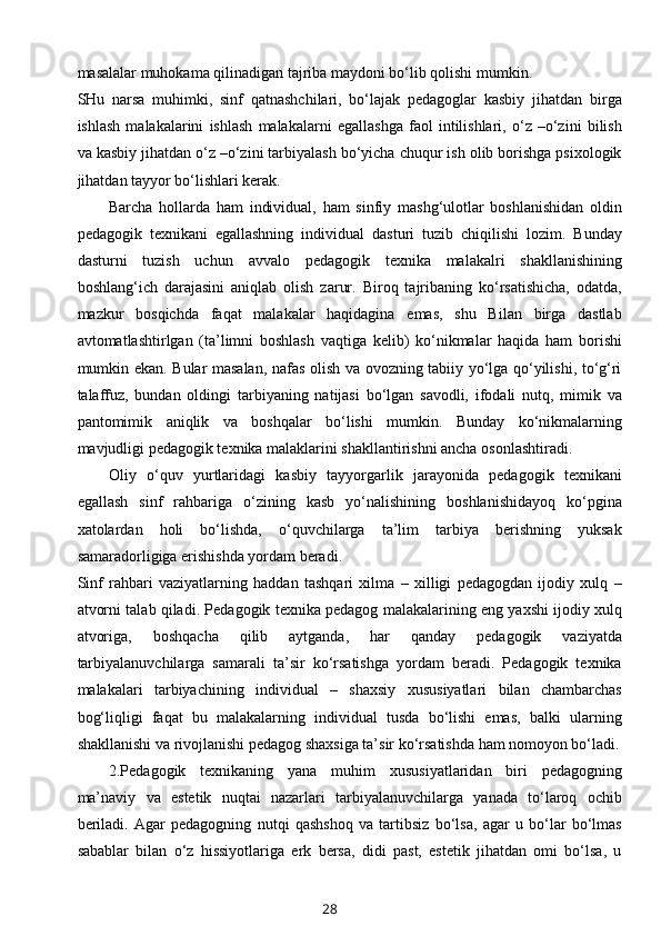 masalalar muhokama qilinadigan tajriba maydoni bo‘lib qolishi mumkin.
SHu   narsa   muhimki,   sinf   qatnashchilari,   bo‘lajak   pedagoglar   kasbiy   jihatdan   birga
ishlash   malakalarini   ishlash   malakalarni   egallashga   faol   intilishlari,   o‘z   –o‘zini   bilish
va kasbiy jihatdan o‘z –o‘zini tarbiyalash bo‘yicha chuqur ish olib borishga psixologik
jihatdan tayyor bo‘lishlari kerak.
Barcha   hollarda   ham   individual,   ham   sinfiy   mashg‘ulotlar   boshlanishidan   oldin
pedagogik   texnikani   egallashning   individual   dasturi   tuzib   chiqilishi   lozim.   Bunday
dasturni   tuzish   uchun   avvalo   pedagogik   texnika   malakalri   shakllanishining
boshlang‘ich   darajasini   aniqlab   olish   zarur.   Biroq   tajribaning   ko‘rsatishicha,   odatda,
mazkur   bosqichda   faqat   malakalar   haqidagina   emas,   shu   Bilan   birga   dastlab
avtomatlashtirlgan   (ta’limni   boshlash   vaqtiga   kelib)   ko‘nikmalar   haqida   ham   borishi
mumkin ekan. Bular masalan, nafas olish va ovozning tabiiy yo‘lga qo‘yilishi, to‘g‘ri
talaffuz,   bundan   oldingi   tarbiyaning   natijasi   bo‘lgan   savodli,   ifodali   nutq,   mimik   va
pantomimik   aniqlik   va   boshqalar   bo‘lishi   mumkin.   Bunday   ko‘nikmalarning
mavjudligi pedagogik texnika malaklarini shakllantirishni ancha osonlashtiradi.
Oliy   o‘quv   yurtlaridagi   kasbiy   tayyorgarlik   jarayonida   pedagogik   texnikani
egallash   sinf   rahbariga   o‘zining   kasb   yo‘nalishining   boshlanishidayoq   ko‘pgina
xatolardan   holi   bo‘lishda,   o‘quvchilarga   ta’lim   tarbiya   berishning   yuksak
samaradorligiga erishishda yordam beradi.
Sinf   rahbari   vaziyatlarning   haddan   tashqari   xilma   –   xilligi   pedagogdan   ijodiy   xulq   –
atvorni talab qiladi. Pedagogik texnika pedagog malakalarining eng yaxshi ijodiy xulq
atvoriga,   boshqacha   qilib   aytganda,   har   qanday   pedagogik   vaziyatda
tarbiyalanuvchilarga   samarali   ta’sir   ko‘rsatishga   yordam   beradi.   Pedagogik   texnika
malakalari   tarbiyachining   individual   –   shaxsiy   xususiyatlari   bilan   chambarchas
bog‘liqligi   faqat   bu   malakalarning   individual   tusda   bo‘lishi   emas,   balki   ularning
shakllanishi va rivojlanishi pedagog shaxsiga ta’sir ko‘rsatishda ham nomoyon bo‘ladi.
2.Pedagogik   texnikaning   yana   muhim   xususiyatlaridan   biri   pedagogning
ma’naviy   va   estetik   nuqtai   nazarlari   tarbiyalanuvchilarga   yanada   to‘laroq   ochib
beriladi.   Agar   pedagogning   nutqi   qashshoq   va   tartibsiz   bo‘lsa,   agar   u   bo‘lar   bo‘lmas
sabablar   bilan   o‘z   hissiyotlariga   erk   bersa,   didi   past,   estetik   jihatdan   omi   bo‘lsa,   u
28 