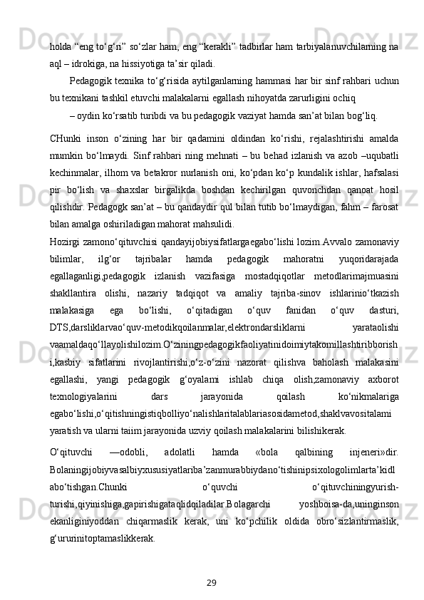 holda “eng to‘g‘ri” so‘zlar ham, eng “kerakli” tadbirlar ham tarbiyalanuvchilarning na
aql – idrokiga, na hissiyotiga ta’sir qiladi.
Pedagogik texnika to‘g‘risida aytilganlarning hammasi har bir sinf rahbari uchun
bu texnikani tashkil etuvchi malakalarni egallash nihoyatda zarurligini ochiq
– oydin ko‘rsatib turibdi va bu pedagogik vaziyat hamda san’at bilan bog‘liq. 
CHunki   inson   o‘zining   har   bir   qadamini   oldindan   ko‘rishi,   rejalashtirishi   amalda
mumkin bo‘lmaydi.  Sinf   rahbari   ning mehnati   – bu  behad  izlanish  va azob  –uqubatli
kechinmalar, ilhom va betakror  nurlanish oni, ko‘pdan ko‘p kundalik ishlar, hafsalasi
pir   bo‘lish   va   shaxslar   birgalikda   boshdan   kechirilgan   quvonchdan   qanoat   hosil
qilishdir. Pedagogk san’at – bu qandaydir qul bilan tutib bo‘lmaydigan, fahm – farosat
bilan amalga oshiriladigan mahorat mahsulidi.
Hozirgi zamono‘qituvchisi qandayijobiysifatlargaegabo‘lishi lozim.Avvalo zamonaviy
bilimlar,   ilg‘or   tajribalar   hamda   pedagogik   mahoratni   yuqoridarajada
egallaganligi,pedagogik   izlanish   vazifasiga   mostadqiqotlar   metodlarimajmuasini
shakllantira   olishi,   nazariy   tadqiqot   va   amaliy   tajriba-sinov   ishlarinio‘tkazish
malakasiga   ega   bo‘lishi,   o‘qitadigan   o‘quv   fanidan   o‘quv   dasturi,
DTS,darsliklarvao‘quv-metodikqoilanmalar,elektrondarsliklarni   yarataolishi
vaamaldaqo‘llayolishilozim.O‘ziningpedagogikfaoliyatinidoimiytakomillashtiribborish
i,kasbiy   sifatlarini   rivojlantirishi,o‘z-o‘zini   nazorat   qilishva   baholash   malakasini
egallashi,   yangi   pedagogik   g‘oyalami   ishlab   chiqa   olish,zamonaviy   axborot
texnologiyalarini   dars   jarayonida   qoilash   ko‘nikmalariga
egabo‘lishi,o‘qitishningistiqbolliyo‘nalishlaritalablariasosidametod,shaklvavositalami
yaratish va ularni taiim jarayonida uzviy qoilash malakalarini bilishikerak.
O‘qituvchi   —odobli,   adolatli   hamda   «bola   qalbining   injeneri»dir.
Bolaningijobiyvasalbiyxususiyatlariba’zanmurabbiydano‘tishinipsixologolimlarta’kidl
abo‘tishgan.Chunki   o‘quvchi   o‘qituvchiningyurish-
turishi,qiyinishiga,gapirishigataqlidqiladilar.Bolagarchi   yoshboisa-da,uninginson
ekanliginiyoddan   chiqarmaslik   kerak,   uni   ko‘pchilik   oldida   obro‘sizlantirmaslik,
g‘ururinitoptamaslikkerak.
29 