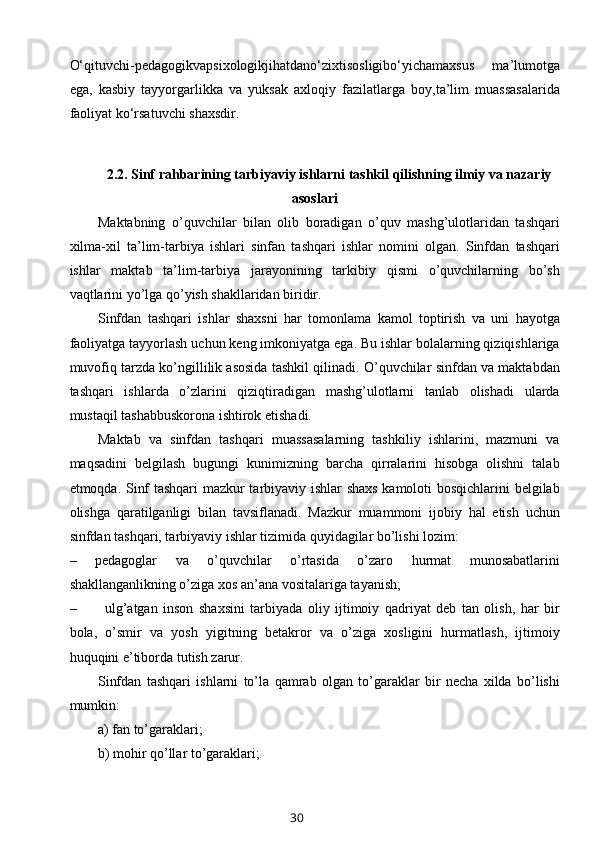 O‘qituvchi-pedagogikvapsixologikjihatdano‘zixtisosligibo‘yichamaxsus   ma’lumotga
ega,   kasbiy   tayyorgarlikka   va   yuksak   axloqiy   fazilatlarga   boy,ta’lim   muassasalarida
faoliyat ko‘rsatuvchi shaxsdir.
2.2.  Sinf  rahbarining  tarbiyaviy ishlarni tashkil qilishning ilmiy va nazariy
asoslari
Maktabning   o’quvchilar   bilan   olib   boradigan   o’quv   mashg’ulotlaridan   tashqari
xilma-xil   ta’lim-tarbiya   ishlari   sinfan   tashqari   ishlar   nomini   olgan.   Sinfdan   tashqari
ishlar   maktab   ta’lim-tarbiya   jarayonining   tarkibiy   qismi   o’quvchilarning   bo’sh
vaqtlarini yo’lga qo’yish shakllaridan biridir.
Sinfdan   tashqari   ishlar   shaxsni   har   tomonlama   kamol   toptirish   va   uni   hayotga
faoliyatga tayyorlash uchun keng imkoniyatga ega. Bu ishlar bolalarning qiziqishlariga
muvofiq tarzda ko’ngillilik asosida tashkil qilinadi. O’quvchilar sinfdan va maktabdan
tashqari   ishlarda   o’zlarini   qiziqtiradigan   mashg’ulotlarni   tanlab   olishadi   ularda
mustaqil tashabbuskorona ishtirok etishadi.
Maktab   va   sinfdan   tashqari   muassasalarning   tashkiliy   ishlarini,   mazmuni   va
maqsadini   belgilash   bugungi   kunimizning   barcha   qirralarini   hisobga   olishni   talab
etmoqda. Sinf tashqari  mazkur tarbiyaviy ishlar shaxs kamoloti bosqichlarini belgilab
olishga   qaratilganligi   bilan   tavsiflanadi.   Mazkur   muammoni   ijobiy   hal   etish   uchun
sinfdan tashqari, tarbiyaviy ishlar tizimida quyidagilar bo’lishi lozim:
–   pedagoglar   va   o’quvchilar   o’rtasida   o’zaro   hurmat   munosabatlarini
shakllanganlikning o’ziga xos an’ana vositalariga tayanish;
– ulg’atgan   inson   shaxsini   tarbiyada   oliy   ijtimoiy   qadriyat   deb   tan   olish,   har   bir
bola,   o’smir   va   yosh   yigitning   betakror   va   o’ziga   xosligini   hurmatlash,   ijtimoiy
huquqini e’tiborda tutish zarur.
Sinfdan   tashqari   ishlarni   to’la   qamrab   olgan   to’garaklar   bir   necha   xilda   bo’lishi
mumkin:
a) fan to’garaklari;
b) mohir qo’llar to’garaklari;
30