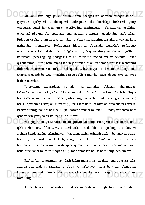 Bu   kabi   savollarga   javob   berish   uchun   pedagogdan   odatdan   tashqari   kuch   –
g‘ayratni,   qat’iyatni,   tirishqoqlikni,   tadqiqotlar   olib   boirishga   intilishni,   yangi
vaziyatga,   yangi   jamoaga   kirish   qobiliyatini,   samimiyatni,   to‘g‘rilik   va   halollikni,
o‘tkir   aql   idrokni,   o‘z   topilmalarining   qimmatini   aniqlash   qobiliyatini   talab   qiladi.
Pedagogika   fani   bilan   tarbiya   san’atining   o‘zviy   aloqadorligi   zarurki,   u   yuksak   kasb
mahoratini   ta’minlaydi.   Pedagogika   fikrlashga   o‘rgatadi,   murakkab   pedagogik
muammolarni   hal   qilish   uchun   to‘g‘ri   yo‘l   yo‘riq   va   ilmiy   asoslangan   yo‘llarni
ko‘rsatadi,   pedagogning   pedagogik   ta’sir   ko‘rsatish   metodikasi   va   texnikasi   bilan
qurollantiradi. Biroq texnikaning tarkibiy qismlari bilan mahorat o‘rtasidagi nisbatning
dialektik   muammolarini   to‘g‘ri   hal   qilish   uchun   tayyor   andazalar,   mutloqo   aniq
tavsiyalar qaerda bo‘lishi mumkin, qaerda bo‘lishi mumkin emas, degan savolga javob
berishi mumkin.
Tarbiyaning   maqsadlari,   vositalari   va   natijalari   o‘rtasida,   shuningdek,
tarbiyalanuvchi va tarbiyachi tafakkuri, motivlari o‘rtasida g‘oyat murakkab bog‘liqlik
bor. Kattalarning maqsadi, odatda, yoshlarning maqsadlari (hatto strategik maqsadlari)
bor. O‘quvchining rivojlanish mantiqi, uning tafakkuri, harakatlari bitta nuqtai nazarda,
tarbiyachining mantiqi boshqa nuqtai nazarda turishi mumkin.   Bunday variantda hech
qanday tarbiyaviy ta’sir ko‘rsatish bo‘lmaydi.
Pedagogik   faoliyatda   vositalar,   maqsadlar   va   natijalarning   nisbatini   doimo   tahlil
qilib   borish   zarur.   Ular   uzviy   birlikni   tashkil   etadi,   bir   –   biriga   bog‘liq   bo‘ladi   va
alohida tarzdi amalga oshirilmaydi. Maqsadni amlga oshirish usuli – bo‘lajak natijadir.
Natija   yangi   vositalarni   tanlash,   yangi   maqsadlarni   qo‘yish   uchun   amaliy   asos
hisoblanadi.   Tajribada   ma’lum   darajada   qo‘llanilgan   har   qanday   vosita   natija   beradi,
hatto biror sababga ko‘ra maqsad aniq ifodalanmagan bo‘lsa ham natija bervermaydi.
Sinf   rahbari   lavozimiga   tayinlash   ta'lim   muassasasi   direktorining   buyrug'i   bilan
amalga   oshiriladi   va   rahbarning   o‘quv   va   tarbiyaviy   ishlar   bo‘yicha   o‘rinbosari
tomonidan   nazorat   qilinadi.   Majburiy   shart   -   bu   oliy   yoki   pedagogik   ma'lumotning
mavjudligi.
Sinfda   bolalarni   tarbiyalash,   maktabdan   tashqari   rivojlantirish   va   bolalarni
37 