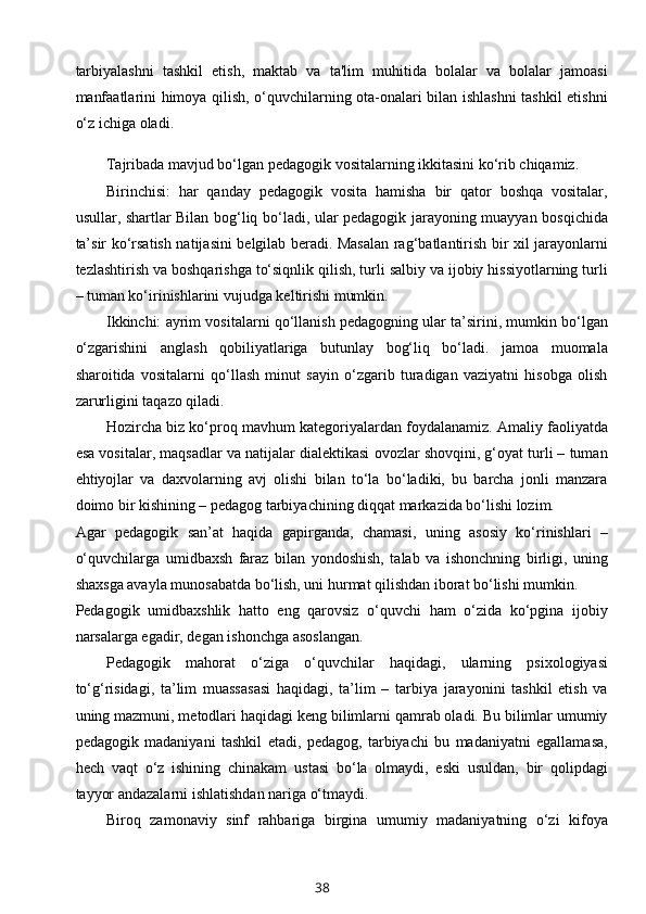 tarbiyalashni   tashkil   etish,   maktab   va   ta'lim   muhitida   bolalar   va   bolalar   jamoasi
manfaatlarini himoya qilish, o‘quvchilarning ota-onalari bilan ishlashni  tashkil etishni
o‘z ichiga oladi.
Tajribada mavjud bo‘lgan pedagogik vositalarning ikkitasini ko‘rib chiqamiz.
Birinchisi:   har   qanday   pedagogik   vosita   hamisha   bir   qator   boshqa   vositalar,
usullar, shartlar Bilan bog‘liq bo‘ladi, ular pedagogik jarayoning muayyan bosqichida
ta’sir ko‘rsatish natijasini belgilab beradi. Masalan rag‘batlantirish bir xil jarayonlarni
tezlashtirish va boshqarishga to‘siqnlik qilish, turli salbiy va ijobiy hissiyotlarning turli
– tuman ko‘irinishlarini vujudga keltirishi mumkin.
Ikkinchi: ayrim vositalarni qo‘llanish pedagogning ular ta’sirini, mumkin bo‘lgan
o‘zgarishini   anglash   qobiliyatlariga   butunlay   bog‘liq   bo‘ladi.   jamoa   muomala
sharoitida   vositalarni   qo‘llash   minut   sayin   o‘zgarib   turadigan   vaziyatni   hisobga   olish
zarurligini taqazo qiladi.
Hozircha biz ko‘proq mavhum kategoriyalardan foydalanamiz. Amaliy faoliyatda
esa vositalar, maqsadlar va natijalar dialektikasi ovozlar shovqini, g‘oyat turli – tuman
ehtiyojlar   va   daxvolarning   avj   olishi   bilan   to‘la   bo‘ladiki,   bu   barcha   jonli   manzara
doimo bir kishining – pedagog tarbiyachining diqqat markazida bo‘lishi lozim.
Agar   pedagogik   san’at   haqida   gapirganda,   chamasi,   uning   asosiy   ko‘rinishlari   –
o‘quvchilarga   umidbaxsh   faraz   bilan   yondoshish,   talab   va   ishonchning   birligi,   uning
shaxsga avayla munosabatda bo‘lish, uni hurmat qilishdan iborat bo‘lishi mumkin.
Pedagogik   umidbaxshlik   hatto   eng   qarovsiz   o‘quvchi   ham   o‘zida   ko‘pgina   ijobiy
narsalarga egadir, degan ishonchga asoslangan.
Pedagogik   mahorat   o‘ziga   o‘quvchilar   haqidagi,   ularning   psixologiyasi
to‘g‘risidagi,   ta’lim   muassasasi   haqidagi,   ta’lim   –   tarbiya   jarayonini   tashkil   etish   va
uning mazmuni, metodlari haqidagi keng bilimlarni qamrab oladi. Bu bilimlar umumiy
pedagogik   madaniyani   tashkil   etadi,   pedagog,   tarbiyachi   bu   madaniyatni   egallamasa,
hech   vaqt   o‘z   ishining   chinakam   ustasi   bo‘la   olmaydi,   eski   usuldan,   bir   qolipdagi
tayyor andazalarni ishlatishdan nariga o‘tmaydi.
Biroq   zamonaviy   sinf   rahbariga   birgina   umumiy   madaniyatning   o‘zi   kifoya
38 